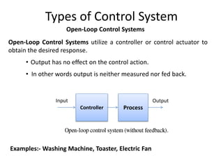 Open-Loop Control Systems utilize a controller or control actuator to
obtain the desired response.
• Output has no effect on the control action.
• In other words output is neither measured nor fed back.
Controller
Output
Input
Process
Examples:- Washing Machine, Toaster, Electric Fan
Types of Control System
Open-Loop Control Systems
 