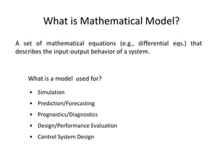 What is Mathematical Model?
A set of mathematical equations (e.g., differential eqs.) that
describes the input-output behavior of a system.
What is a model used for?
• Simulation
• Prediction/Forecasting
• Prognostics/Diagnostics
• Design/Performance Evaluation
• Control System Design
 