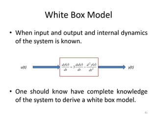 White Box Model
• When input and output and internal dynamics
of the system is known.
• One should know have complete knowledge
of the system to derive a white box model.
81
u(t) y(t)
2
2
3
dt
t
y
d
dt
t
du
dt
t
dy )
(
)
(
)
(


 