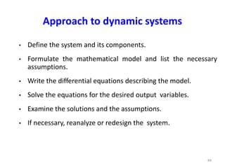 Approach to dynamic systems
• Define the system and its components.
• Formulate the mathematical model and list the necessary
assumptions.
• Write the differential equations describing the model.
• Solve the equations for the desired output variables.
• Examine the solutions and the assumptions.
• If necessary, reanalyze or redesign the system.
84
 