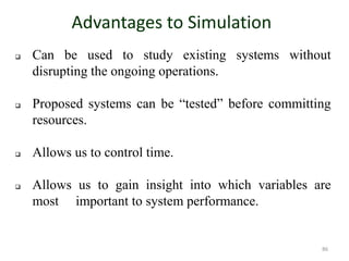 Advantages to Simulation
 Can be used to study existing systems without
disrupting the ongoing operations.
 Proposed systems can be “tested” before committing
resources.
 Allows us to control time.
 Allows us to gain insight into which variables are
most important to system performance.
86
 