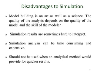 Disadvantages to Simulation
 Model building is an art as well as a science. The
quality of the analysis depends on the quality of the
model and the skill of the modeler.
 Simulation results are sometimes hard to interpret.
 Simulation analysis can be time consuming and
expensive.
 Should not be used when an analytical method would
provide for quicker results.
87
 