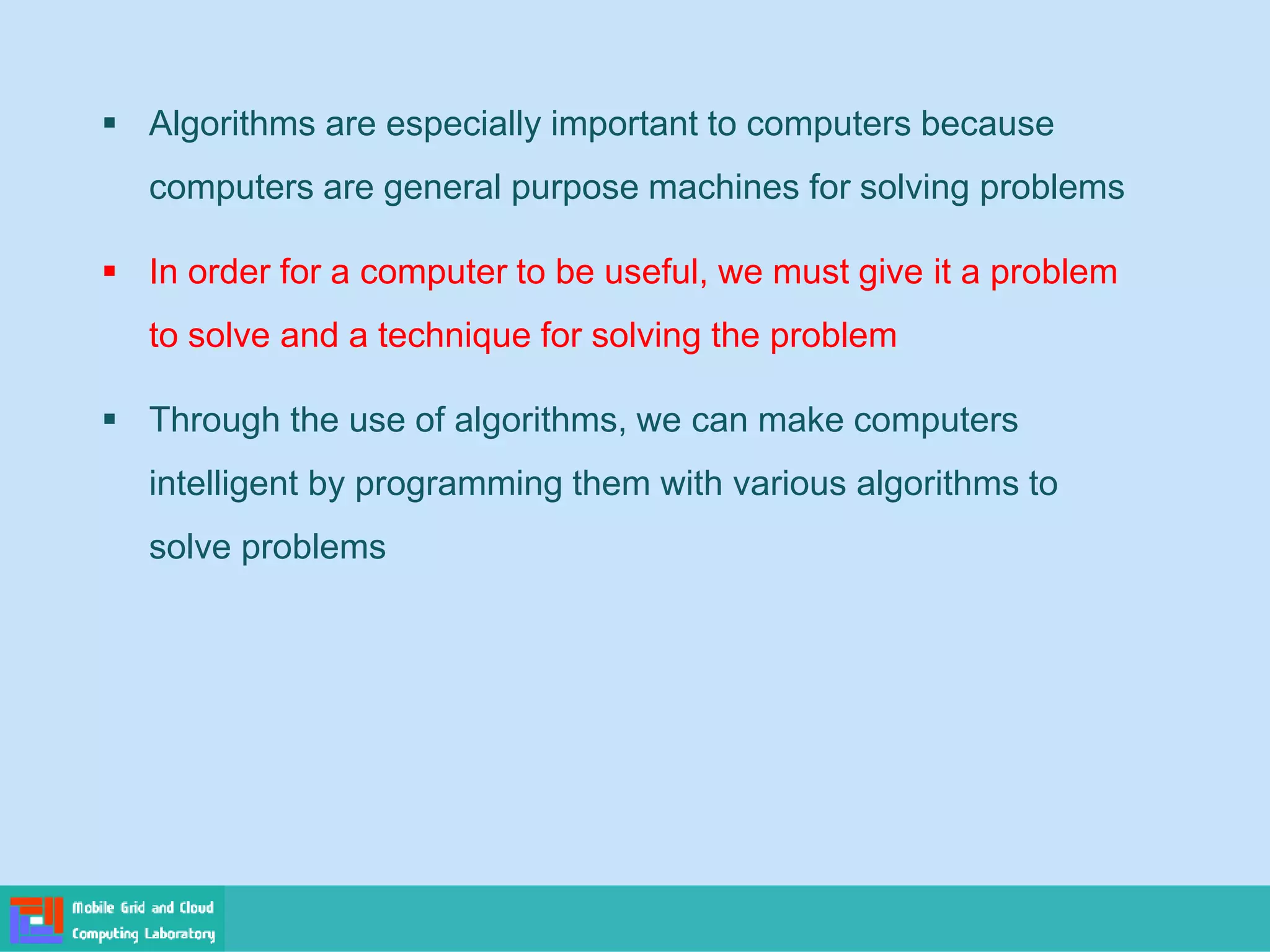 ▪ Algorithms are especially important to computers because
computers are general purpose machines for solving problems
▪ In order for a computer to be useful, we must give it a problem
to solve and a technique for solving the problem
▪ Through the use of algorithms, we can make computers
intelligent by programming them with various algorithms to
solve problems
 