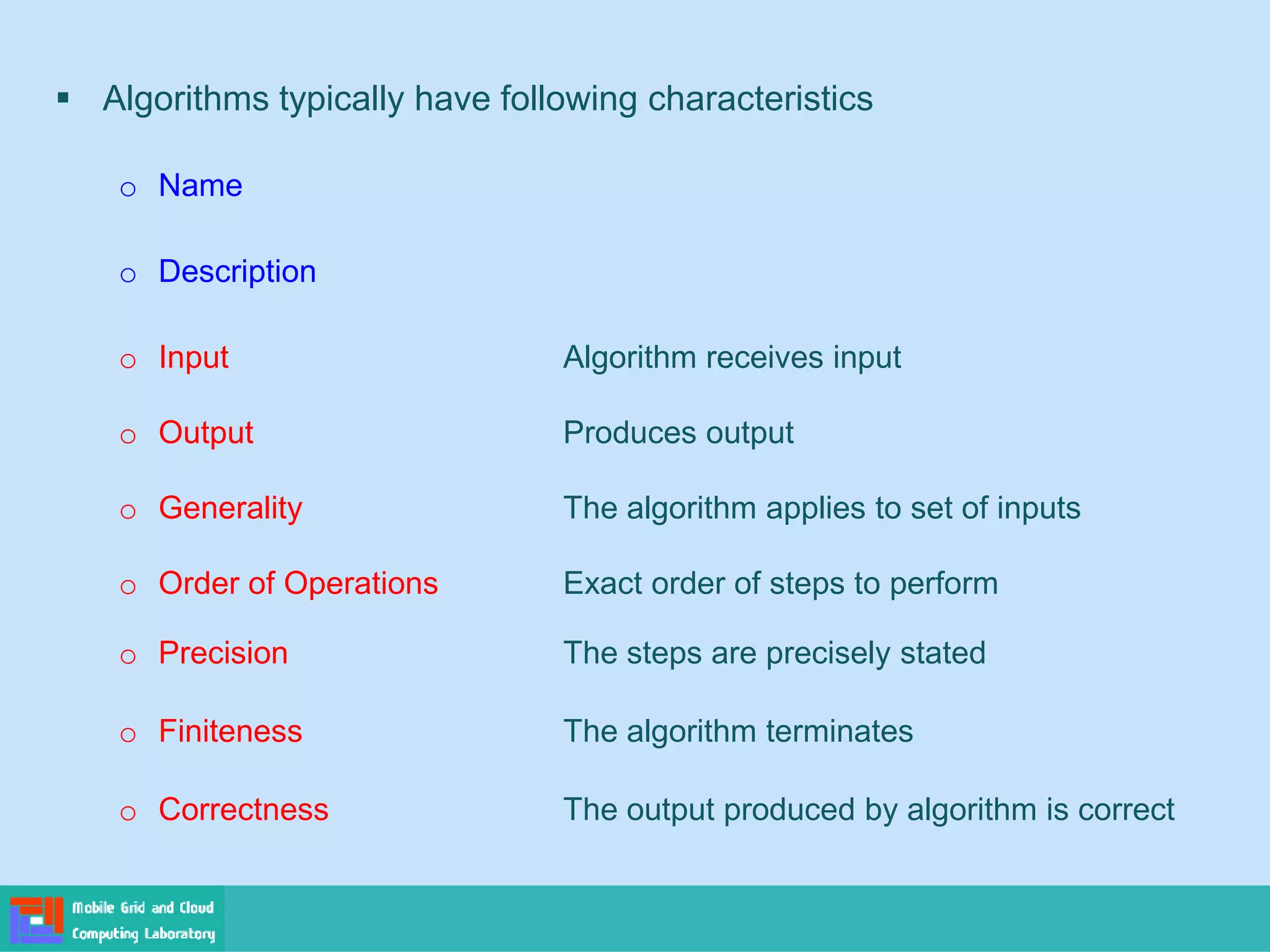 ▪ Algorithms typically have following characteristics
o Name
o Description
o Input Algorithm receives input
o Output Produces output
o Generality The algorithm applies to set of inputs
o Order of Operations Exact order of steps to perform
o Precision The steps are precisely stated
o Finiteness The algorithm terminates
o Correctness The output produced by algorithm is correct
 