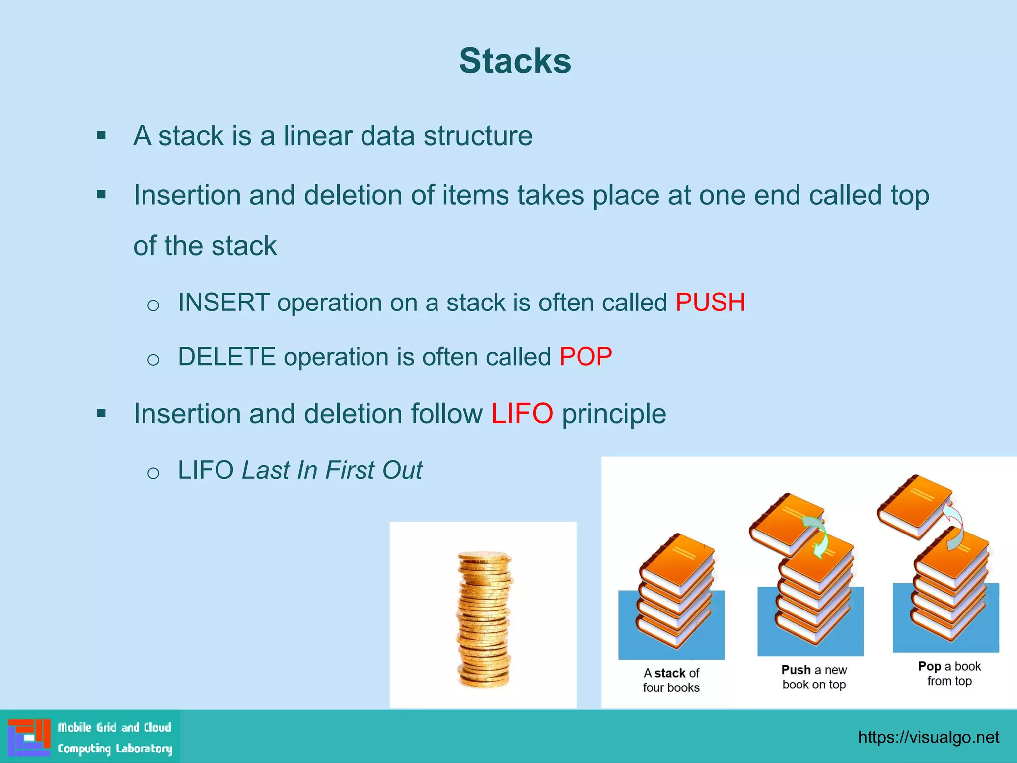 Stacks
▪ A stack is a linear data structure
▪ Insertion and deletion of items takes place at one end called top
of the stack
o INSERT operation on a stack is often called PUSH
o DELETE operation is often called POP
▪ Insertion and deletion follow LIFO principle
o LIFO Last In First Out
https://visualgo.net
 
