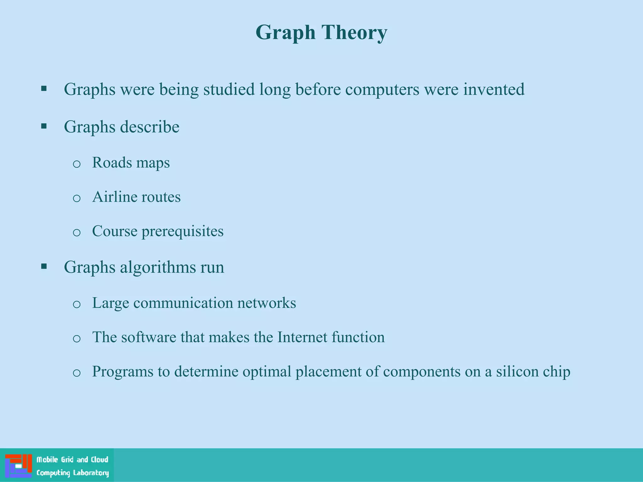  Graphs were being studied long before computers were invented
 Graphs describe
o Roads maps
o Airline routes
o Course prerequisites
 Graphs algorithms run
o Large communication networks
o The software that makes the Internet function
o Programs to determine optimal placement of components on a silicon chip
Graph Theory
 