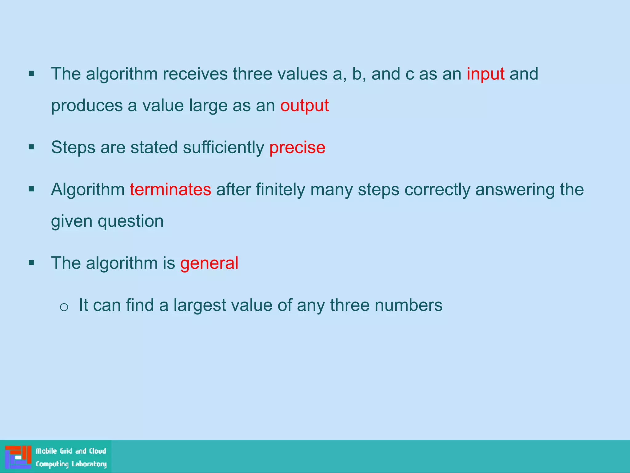 ▪ The algorithm receives three values a, b, and c as an input and
produces a value large as an output
▪ Steps are stated sufficiently precise
▪ Algorithm terminates after finitely many steps correctly answering the
given question
▪ The algorithm is general
o It can find a largest value of any three numbers
 