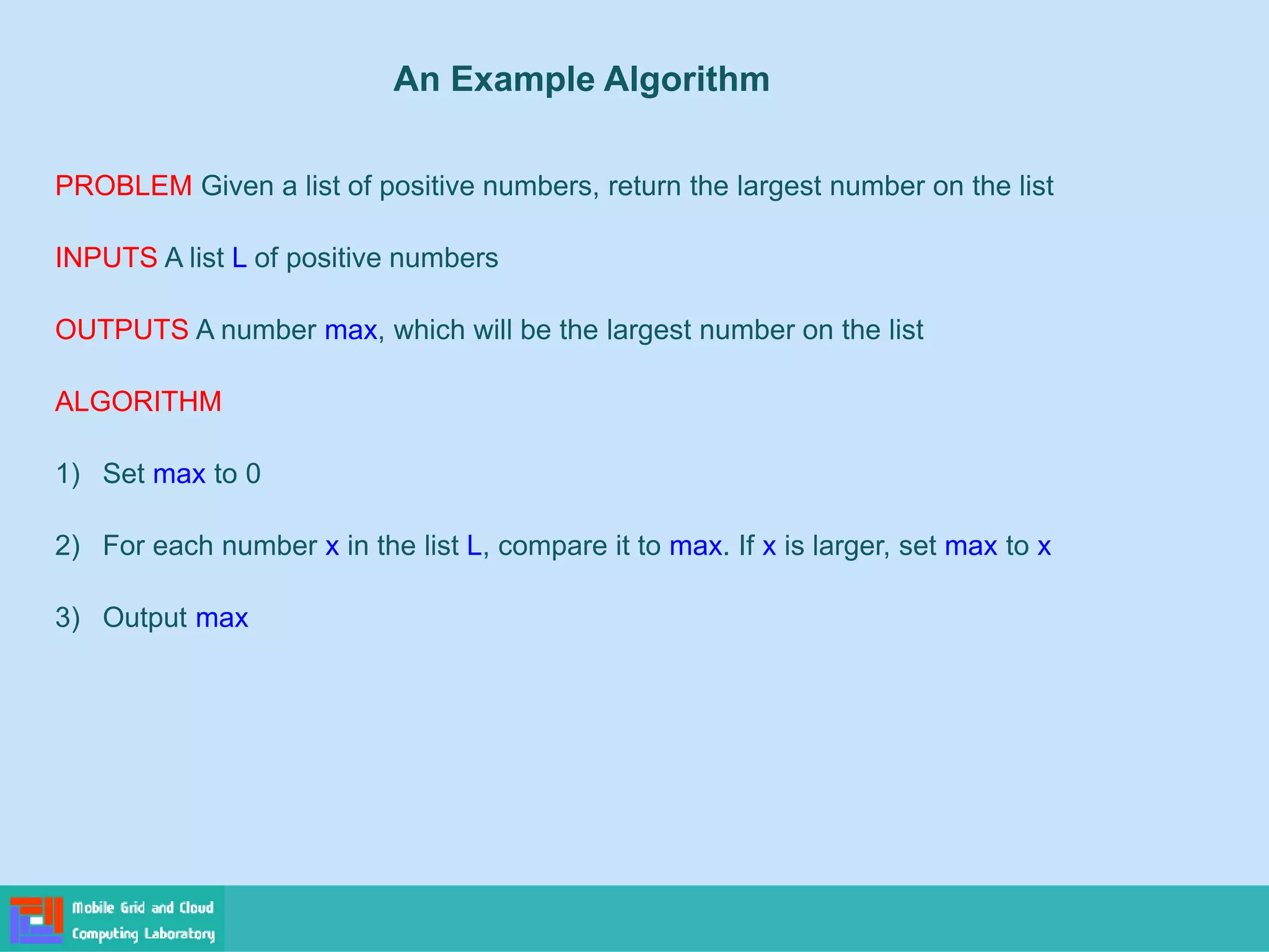 PROBLEM Given a list of positive numbers, return the largest number on the list
INPUTS A list L of positive numbers
OUTPUTS A number max, which will be the largest number on the list
ALGORITHM
1) Set max to 0
2) For each number x in the list L, compare it to max. If x is larger, set max to x
3) Output max
An Example Algorithm
 