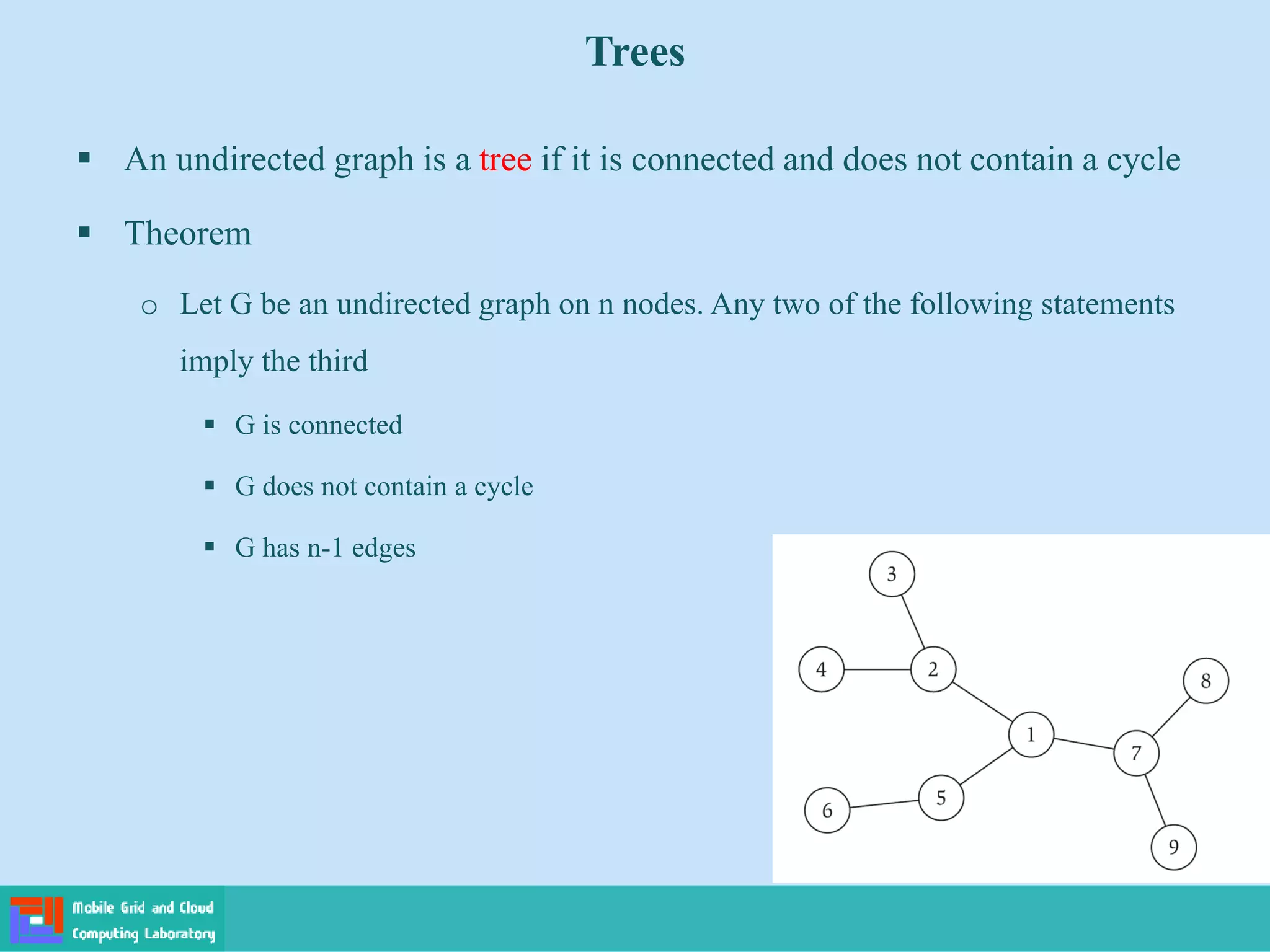 Trees
 An undirected graph is a tree if it is connected and does not contain a cycle
 Theorem
o Let G be an undirected graph on n nodes. Any two of the following statements
imply the third
 G is connected
 G does not contain a cycle
 G has n-1 edges
 