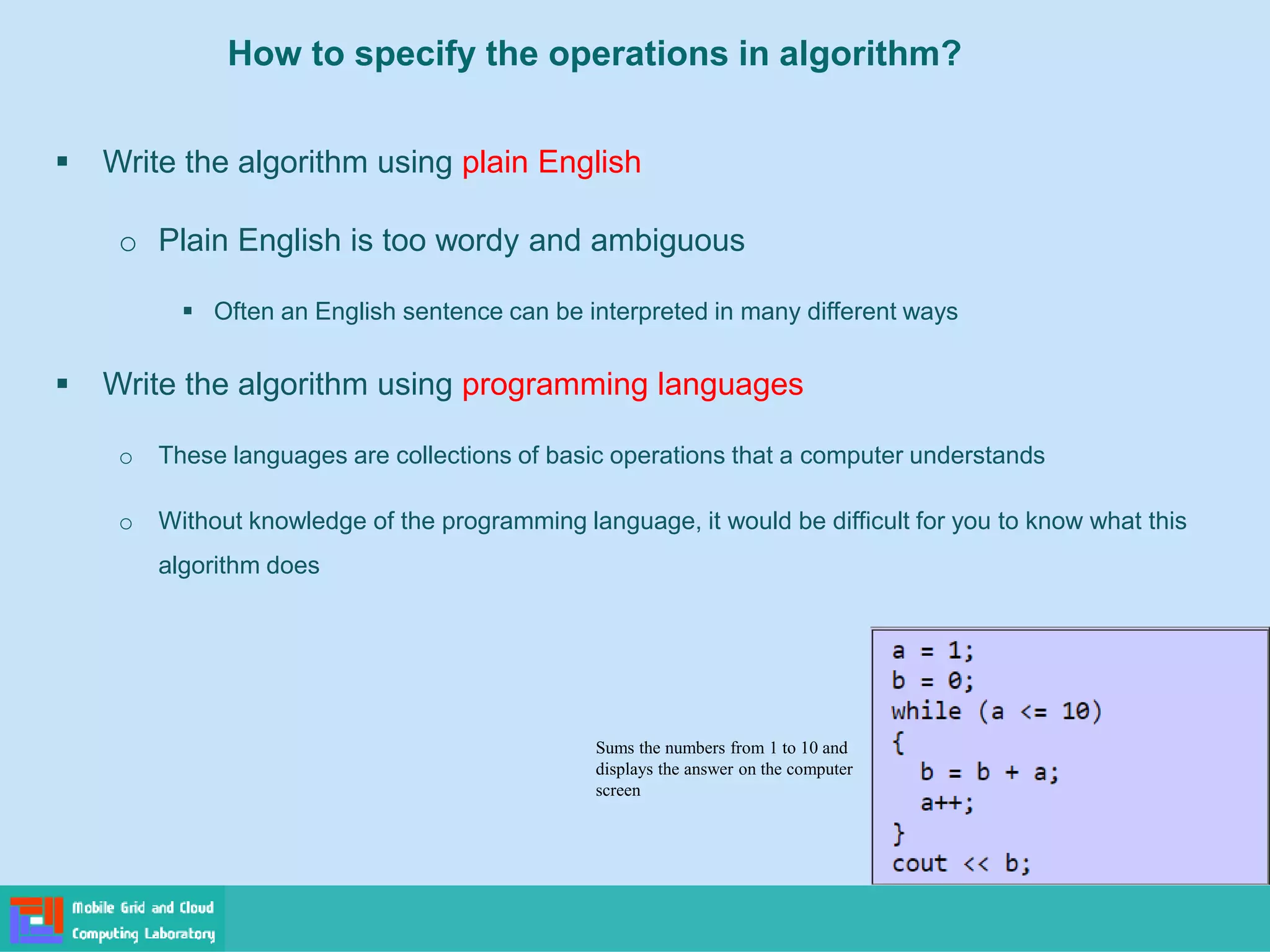 How to specify the operations in algorithm?
▪ Write the algorithm using plain English
o Plain English is too wordy and ambiguous
▪ Often an English sentence can be interpreted in many different ways
▪ Write the algorithm using programming languages
o These languages are collections of basic operations that a computer understands
o Without knowledge of the programming language, it would be difficult for you to know what this
algorithm does
Sums the numbers from 1 to 10 and
displays the answer on the computer
screen
 