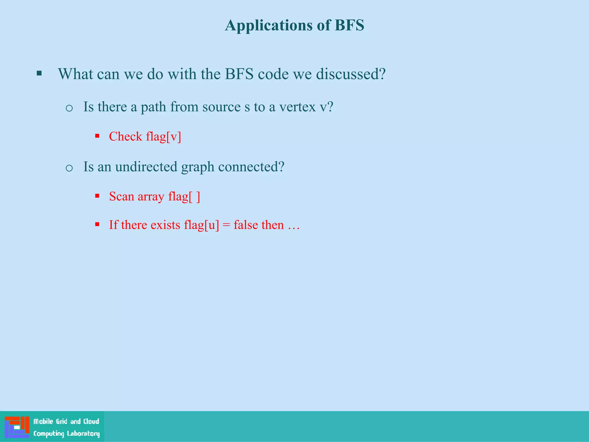 Applications of BFS
 What can we do with the BFS code we discussed?
o Is there a path from source s to a vertex v?
 Check flag[v]
o Is an undirected graph connected?
 Scan array flag[ ]
 If there exists flag[u] = false then …
 