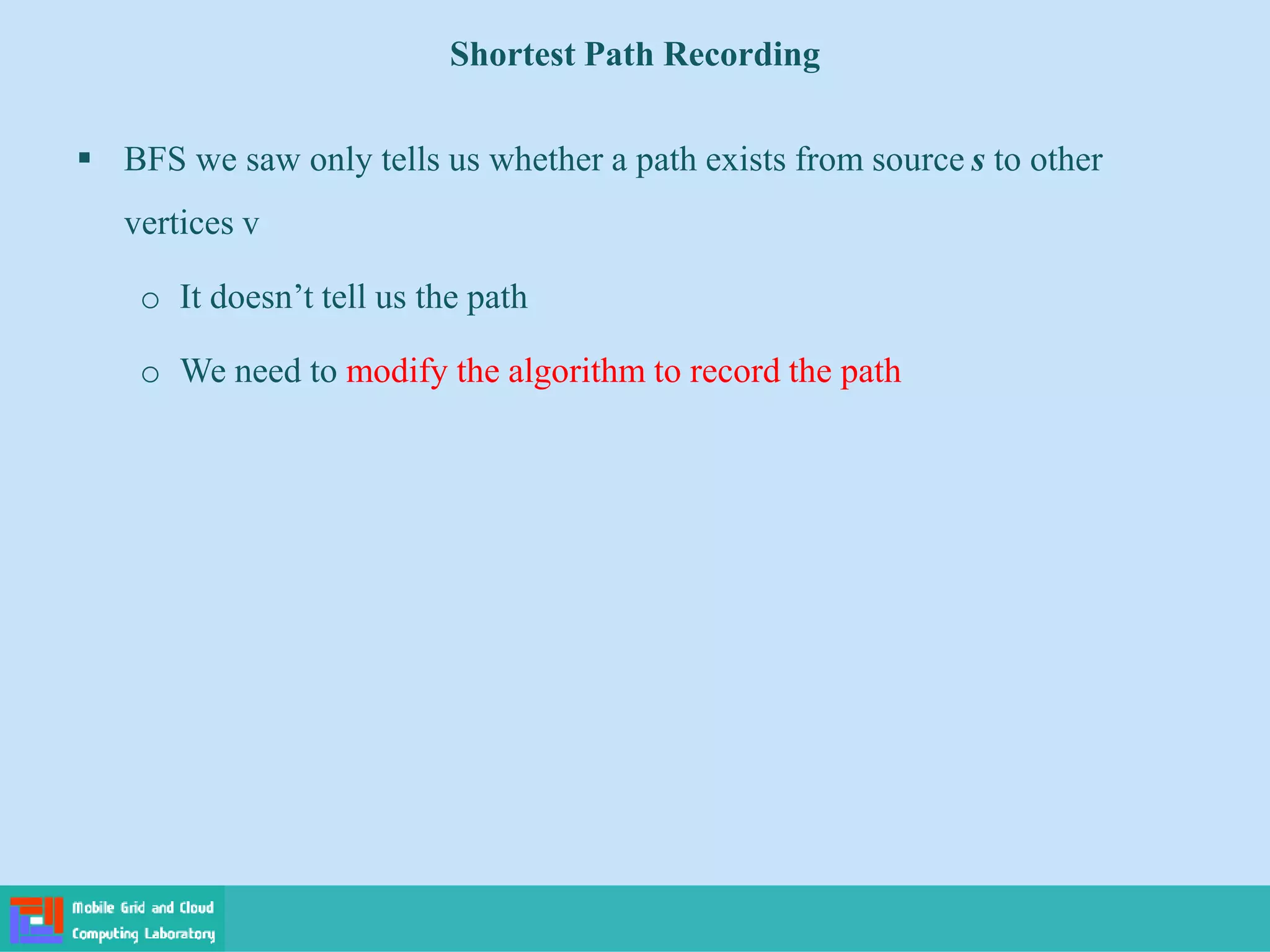 Shortest Path Recording
 BFS we saw only tells us whether a path exists from source s to other
vertices v
o It doesn’t tell us the path
o We need to modify the algorithm to record the path
 