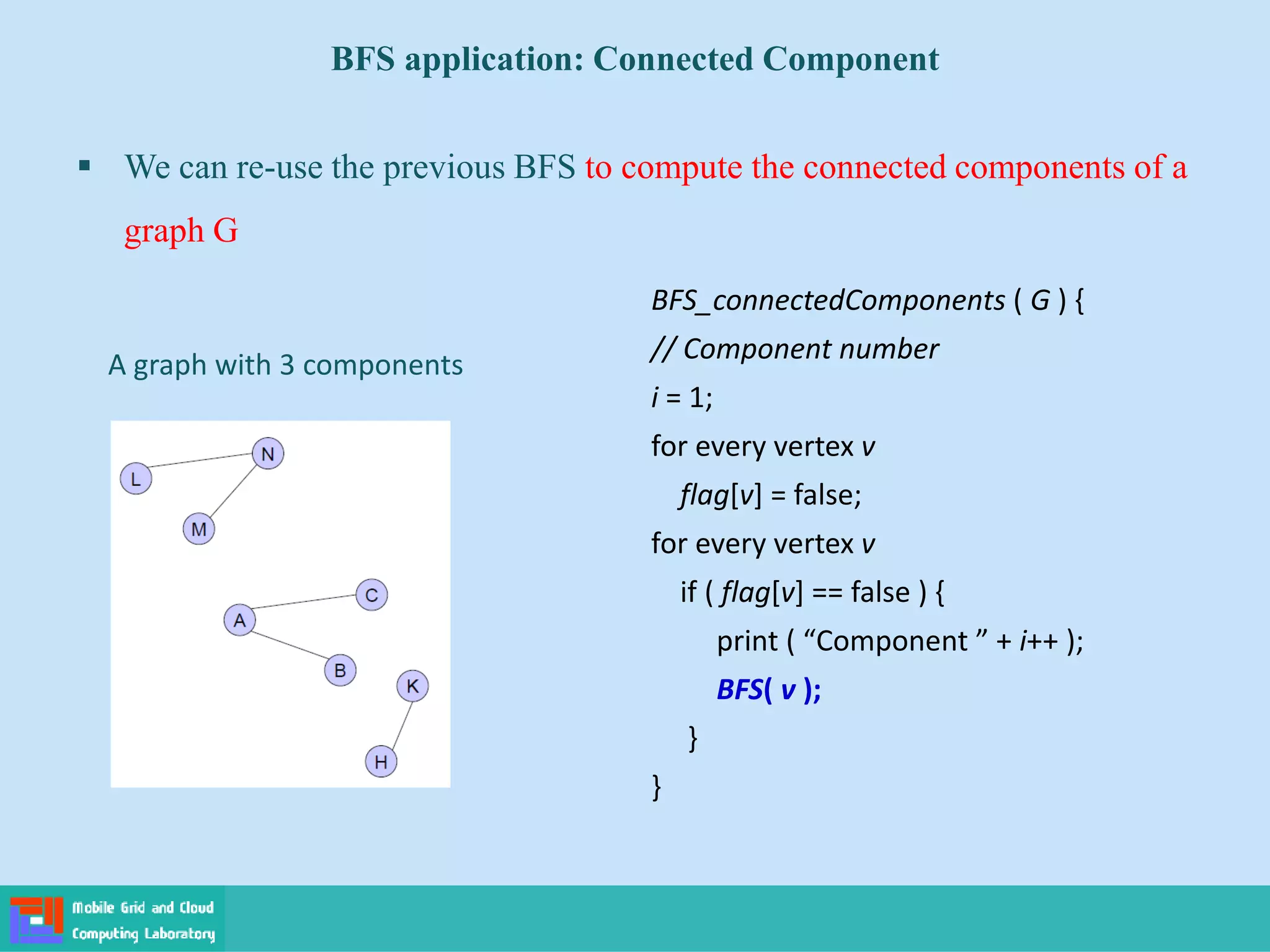 BFS application: Connected Component
 We can re-use the previous BFS to compute the connected components of a
graph G
A graph with 3 components
BFS_connectedComponents ( G ) {
// Component number
i = 1;
for every vertex v
flag[v] = false;
for every vertex v
if ( flag[v] == false ) {
print ( “Component ” + i++ );
BFS( v );
}
}
 