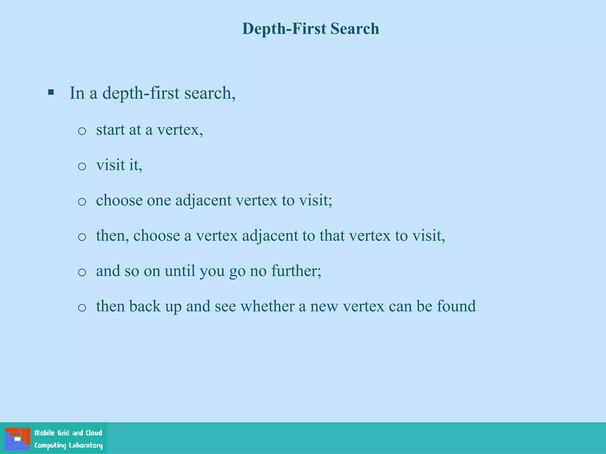 Depth-First Search
 In a depth-first search,
o start at a vertex,
o visit it,
o choose one adjacent vertex to visit;
o then, choose a vertex adjacent to that vertex to visit,
o and so on until you go no further;
o then back up and see whether a new vertex can be found
 
