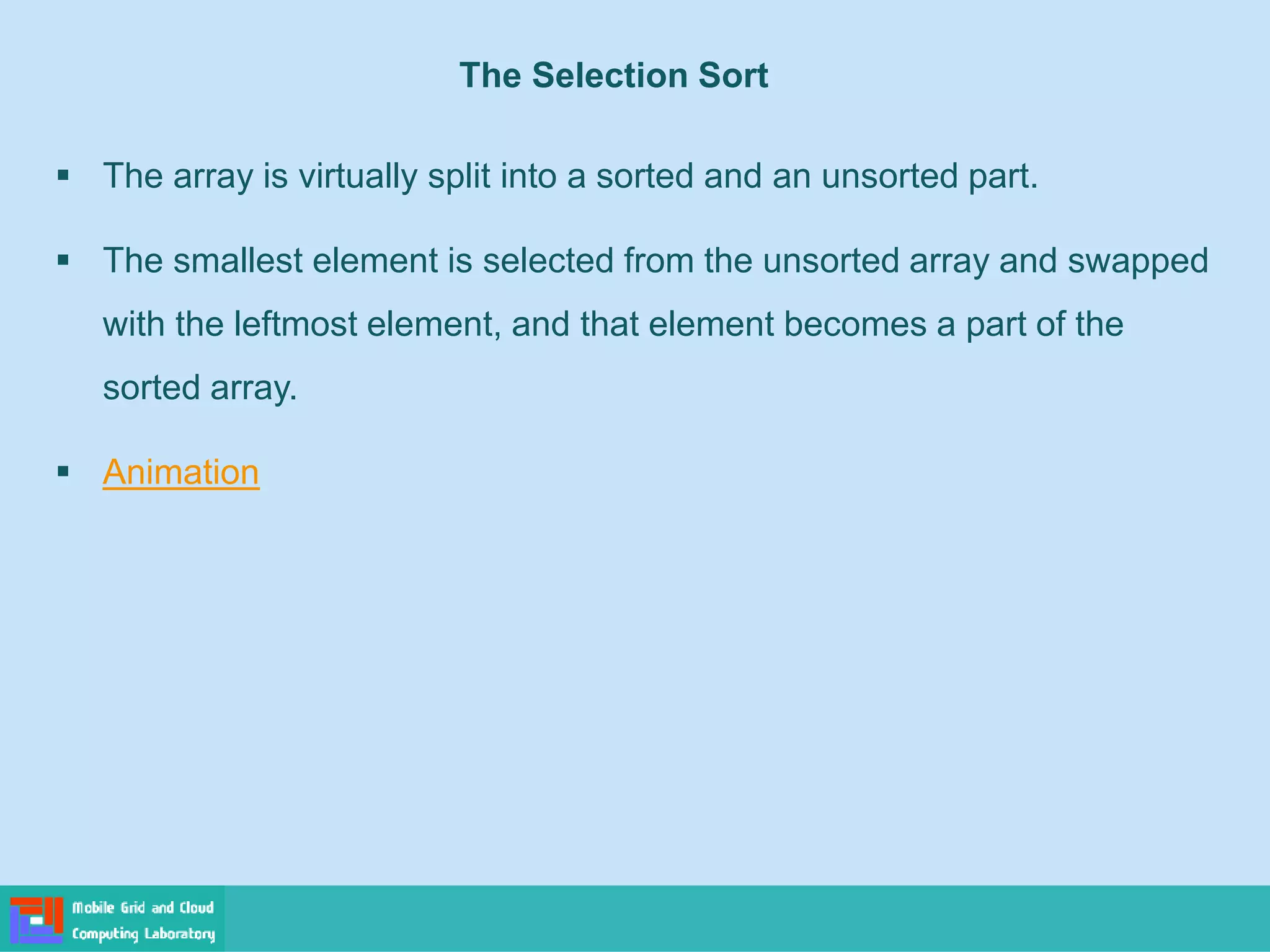 The Selection Sort
▪ The array is virtually split into a sorted and an unsorted part.
▪ The smallest element is selected from the unsorted array and swapped
with the leftmost element, and that element becomes a part of the
sorted array.
▪ Animation
 