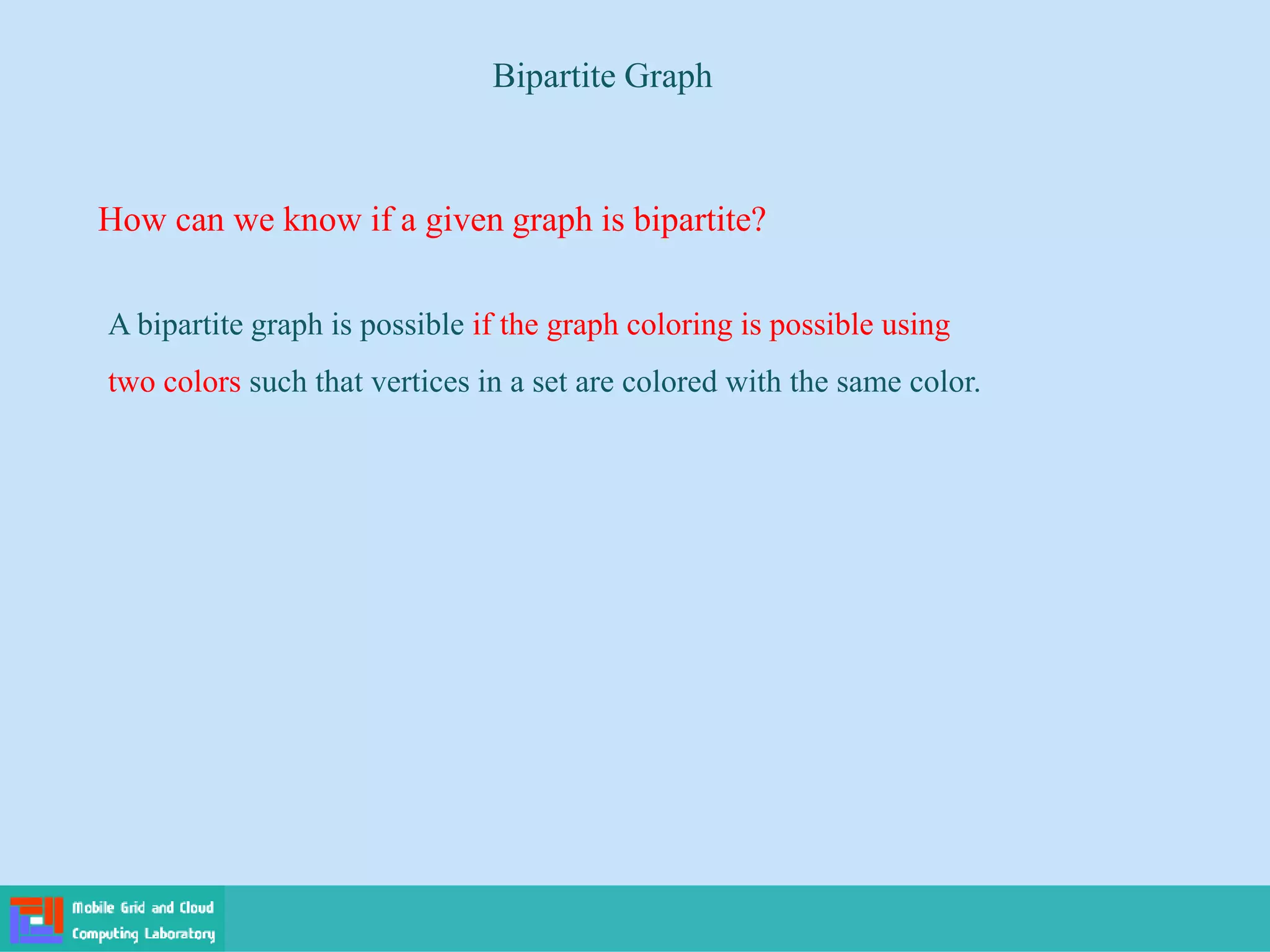 A bipartite graph is possible if the graph coloring is possible using
two colors such that vertices in a set are colored with the same color.
How can we know if a given graph is bipartite?
Bipartite Graph
 