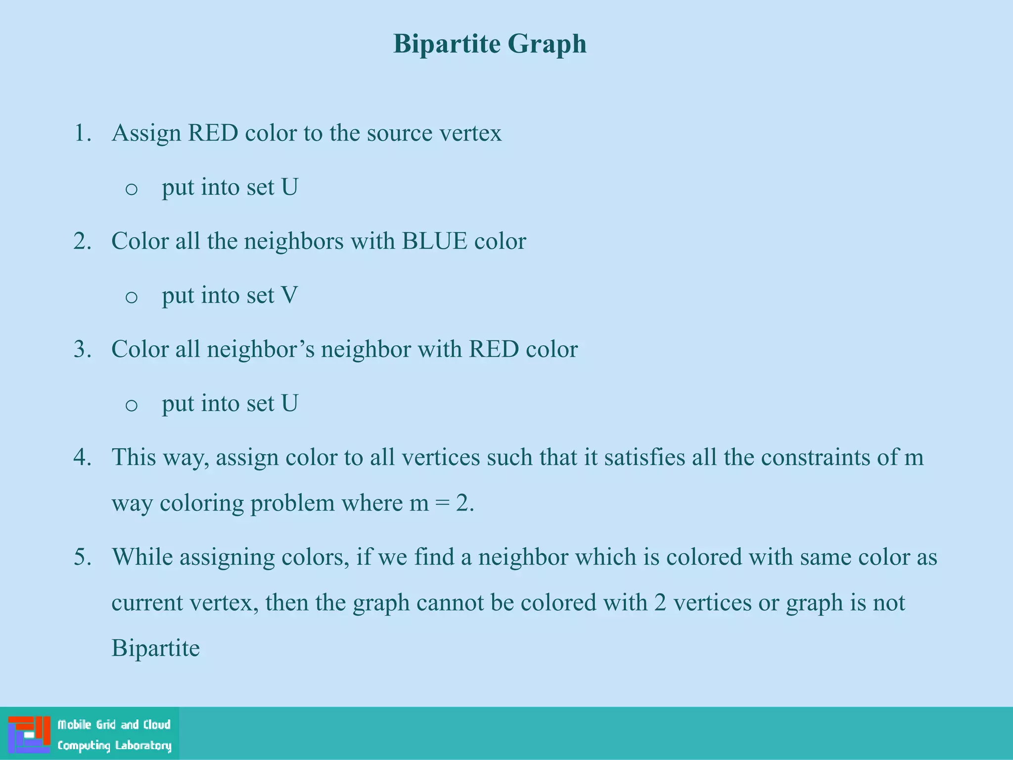 1. Assign RED color to the source vertex
o put into set U
2. Color all the neighbors with BLUE color
o put into set V
3. Color all neighbor’s neighbor with RED color
o put into set U
4. This way, assign color to all vertices such that it satisfies all the constraints of m
way coloring problem where m = 2.
5. While assigning colors, if we find a neighbor which is colored with same color as
current vertex, then the graph cannot be colored with 2 vertices or graph is not
Bipartite
Bipartite Graph
 