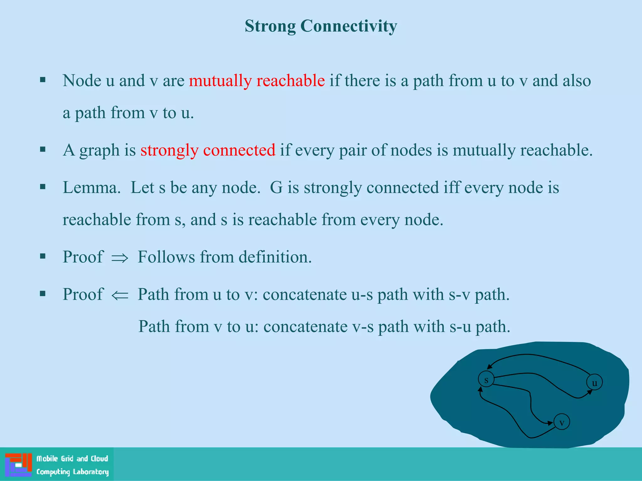 Strong Connectivity
 Node u and v are mutually reachable if there is a path from u to v and also
a path from v to u.
 A graph is strongly connected if every pair of nodes is mutually reachable.
 Lemma. Let s be any node. G is strongly connected iff every node is
reachable from s, and s is reachable from every node.
 Proof  Follows from definition.
 Proof  Path from u to v: concatenate u-s path with s-v path.
Path from v to u: concatenate v-s path with s-u path.
s
v
u
 