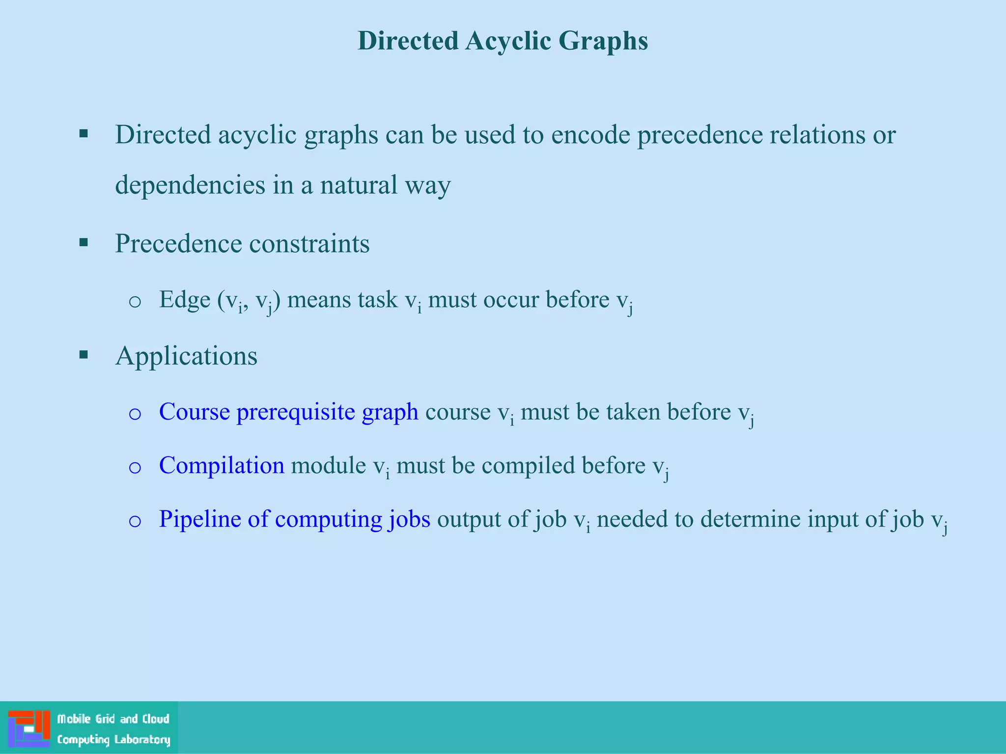  Directed acyclic graphs can be used to encode precedence relations or
dependencies in a natural way
 Precedence constraints
o Edge (vi, vj) means task vi must occur before vj
 Applications
o Course prerequisite graph course vi must be taken before vj
o Compilation module vi must be compiled before vj
o Pipeline of computing jobs output of job vi needed to determine input of job vj
Directed Acyclic Graphs
 