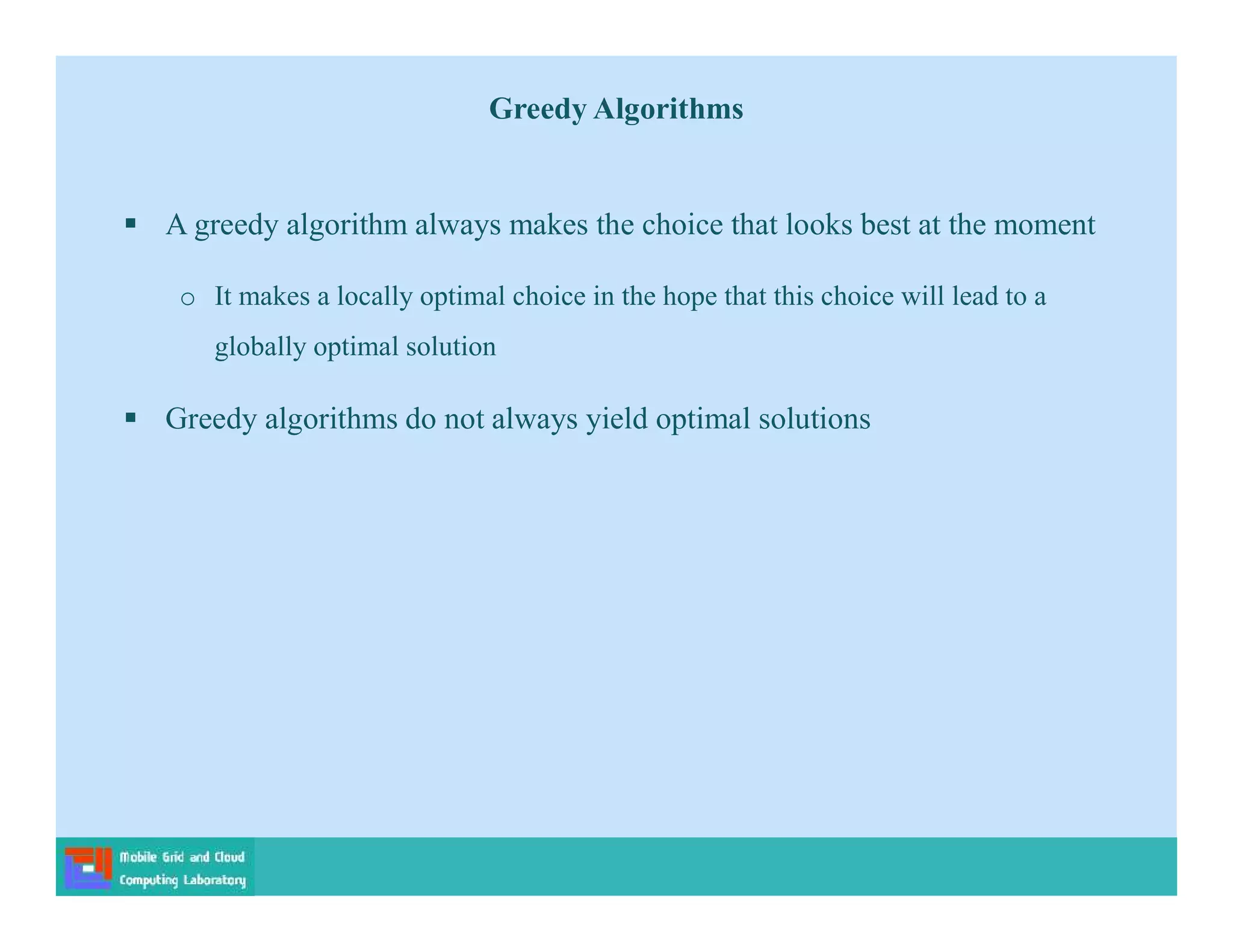 Greedy Algorithms
 A greedy algorithm always makes the choice that looks best at the moment
o It makes a locally optimal choice in the hope that this choice will lead to a
globally optimal solution
 Greedy algorithms do not always yield optimal solutions
 