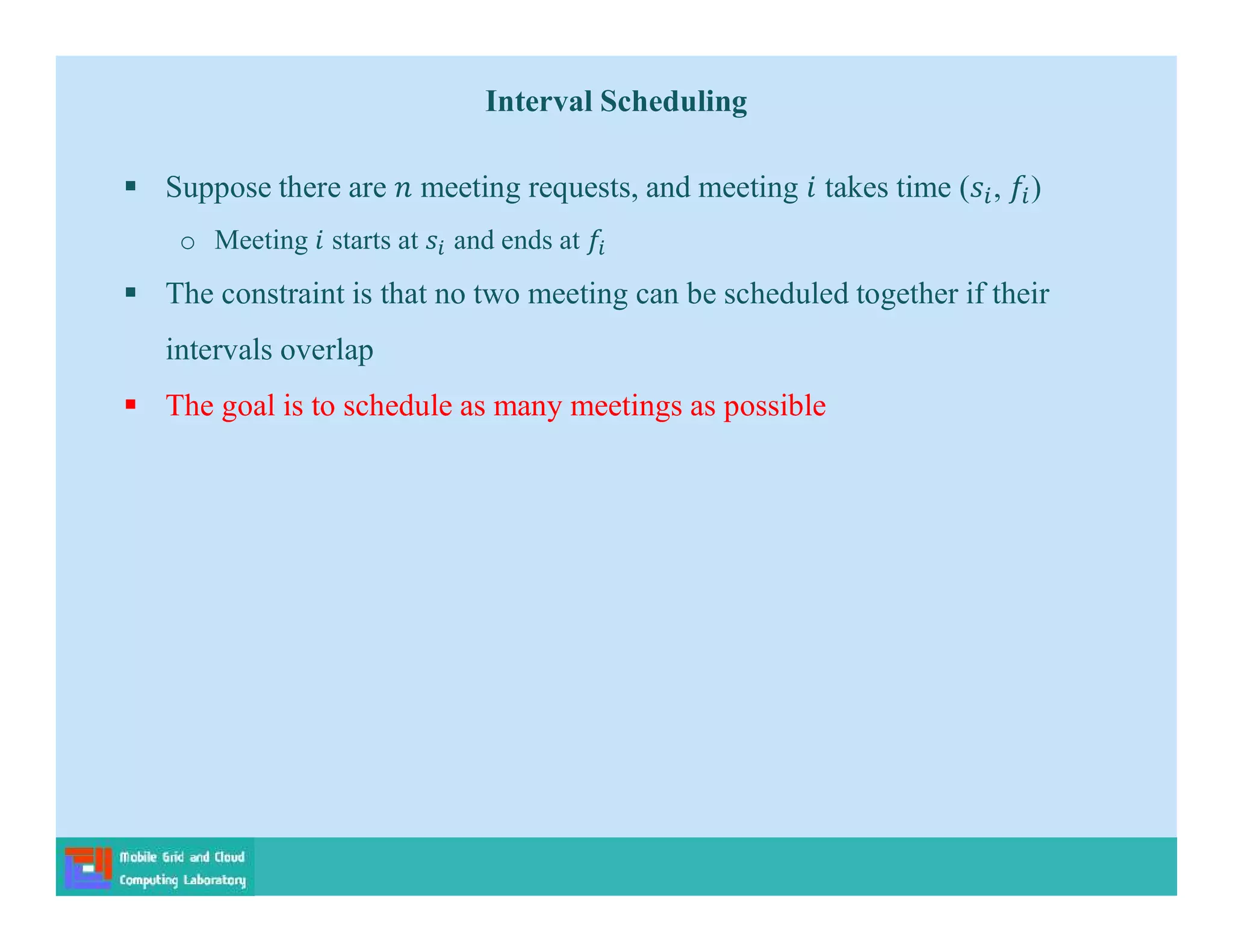 Interval Scheduling
 Suppose there are meeting requests, and meeting takes time ( , )
o Meeting starts at and ends at
 The constraint is that no two meeting can be scheduled together if their
intervals overlap
 The goal is to schedule as many meetings as possible
 
