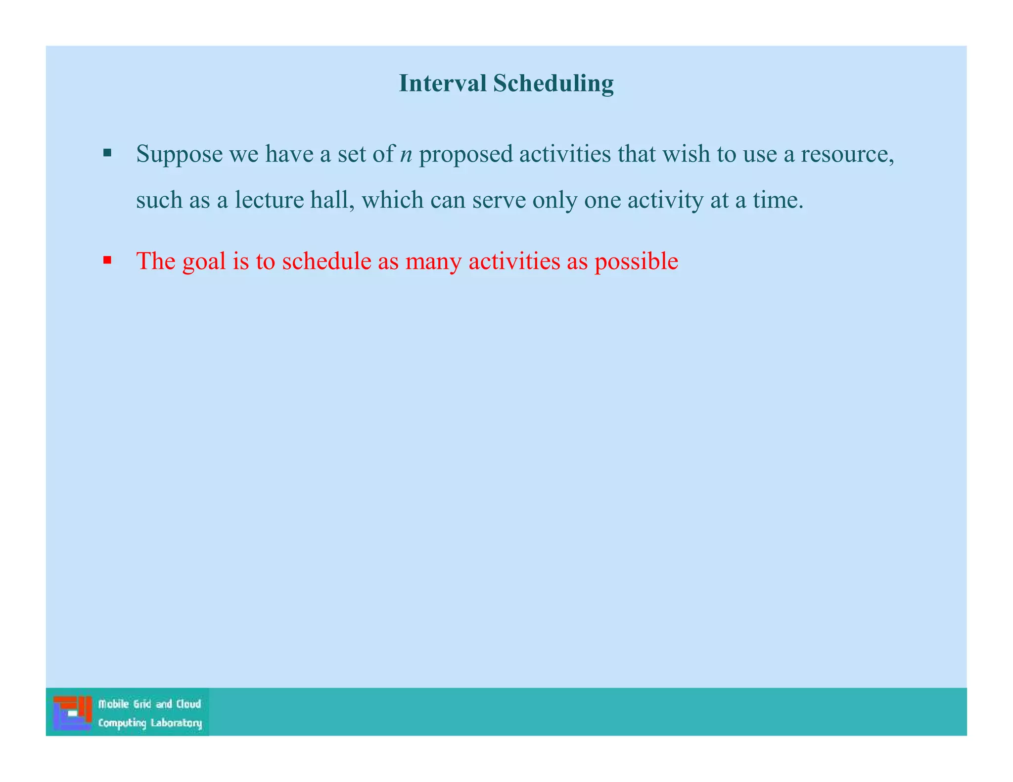 Interval Scheduling
 Suppose we have a set of n proposed activities that wish to use a resource,
such as a lecture hall, which can serve only one activity at a time.
 The goal is to schedule as many activities as possible
 