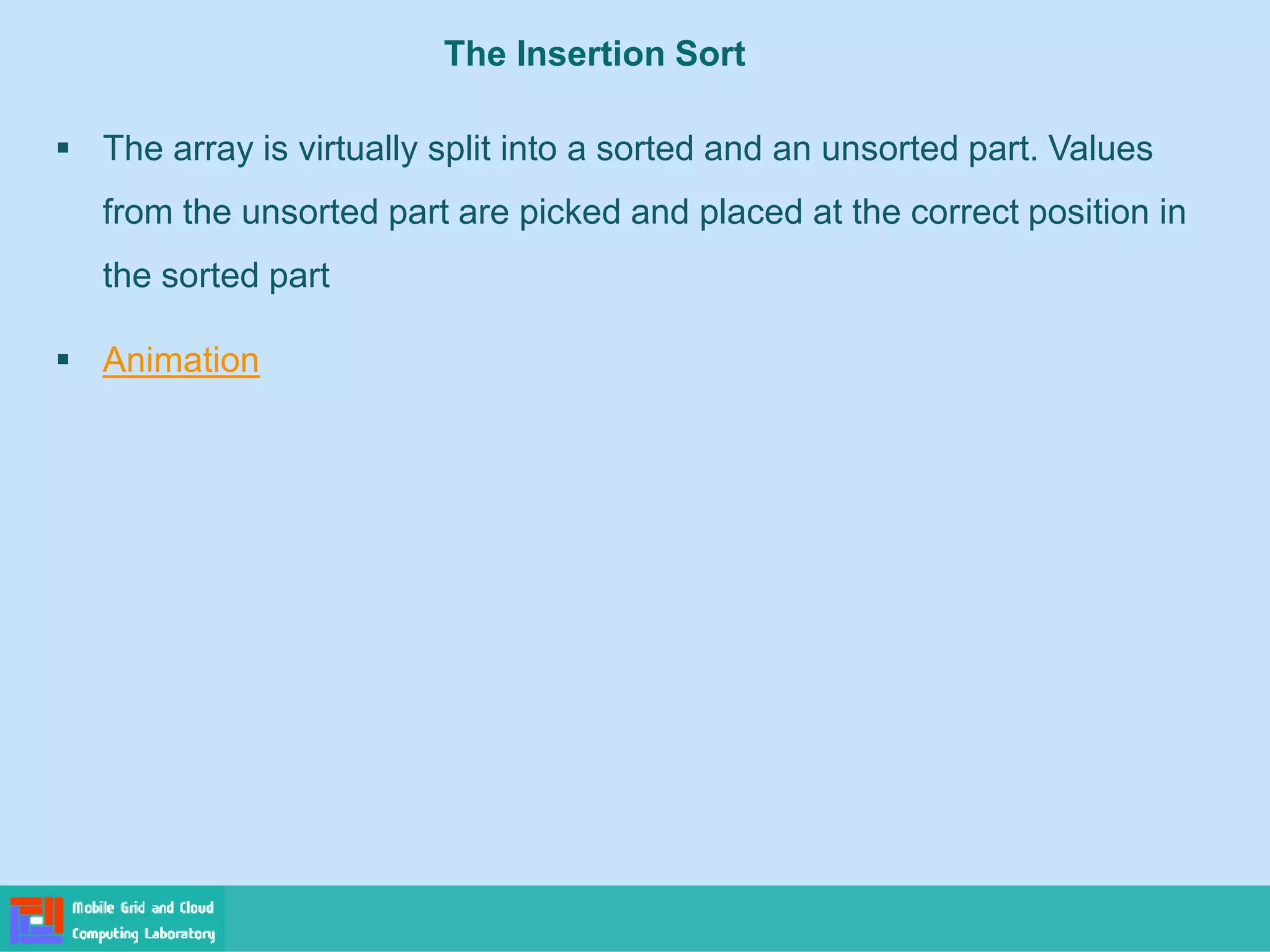 The Insertion Sort
▪ The array is virtually split into a sorted and an unsorted part. Values
from the unsorted part are picked and placed at the correct position in
the sorted part
▪ Animation
 