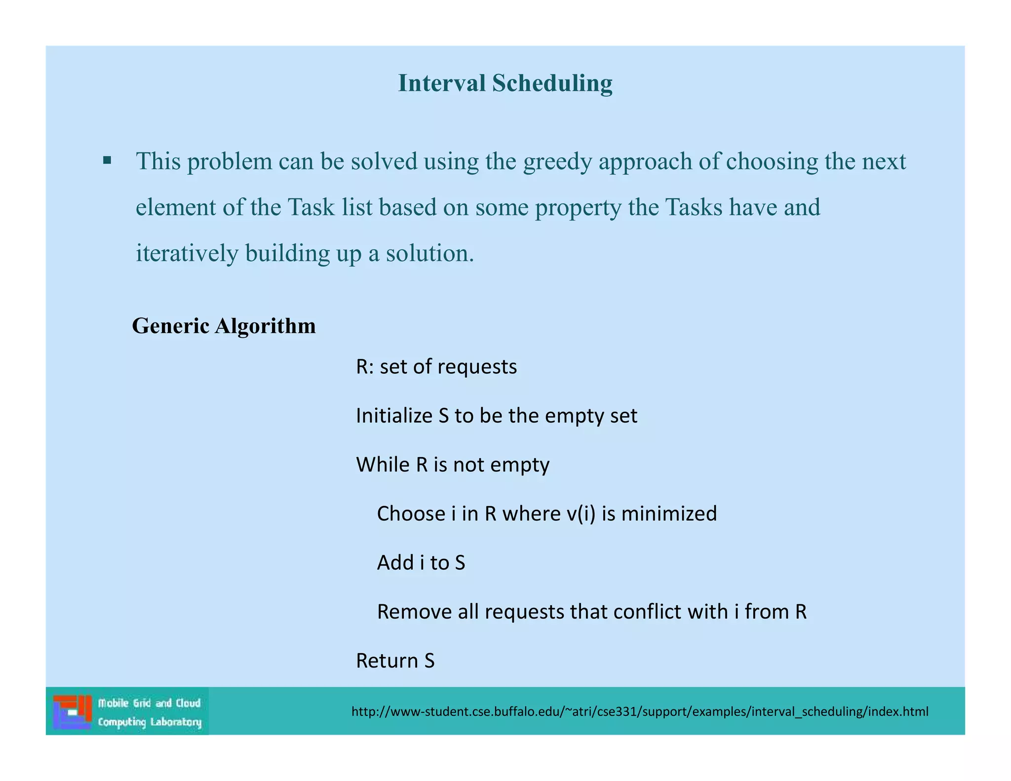 Interval Scheduling
 This problem can be solved using the greedy approach of choosing the next
element of the Task list based on some property the Tasks have and
iteratively building up a solution.
http://www-student.cse.buffalo.edu/~atri/cse331/support/examples/interval_scheduling/index.html
R: set of requests
Initialize S to be the empty set
While R is not empty
Choose i in R where v(i) is minimized
Add i to S
Remove all requests that conflict with i from R
Return S
Generic Algorithm
 