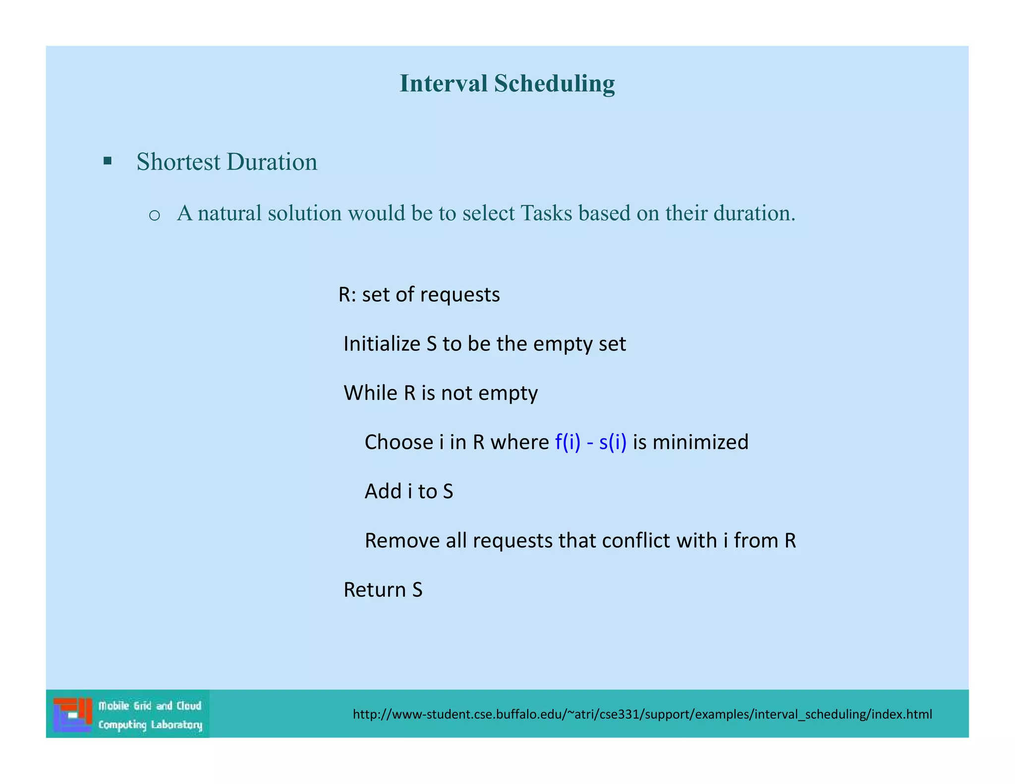 Interval Scheduling
 Shortest Duration
o A natural solution would be to select Tasks based on their duration.
http://www-student.cse.buffalo.edu/~atri/cse331/support/examples/interval_scheduling/index.html
R: set of requests
Initialize S to be the empty set
While R is not empty
Choose i in R where f(i) - s(i) is minimized
Add i to S
Remove all requests that conflict with i from R
Return S
 