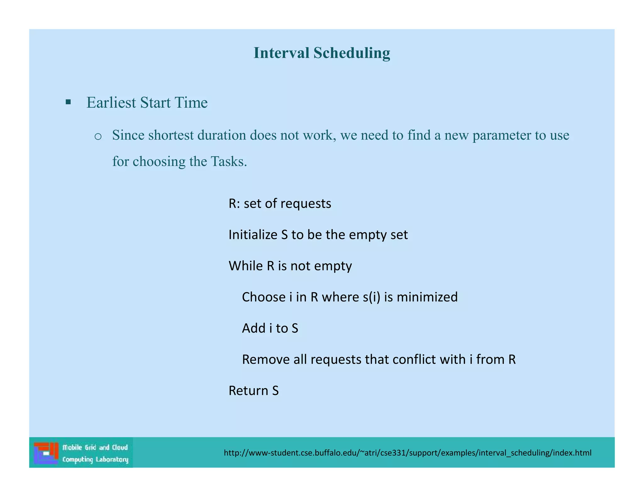 Interval Scheduling
 Earliest Start Time
o Since shortest duration does not work, we need to find a new parameter to use
for choosing the Tasks.
http://www-student.cse.buffalo.edu/~atri/cse331/support/examples/interval_scheduling/index.html
R: set of requests
Initialize S to be the empty set
While R is not empty
Choose i in R where s(i) is minimized
Add i to S
Remove all requests that conflict with i from R
Return S
 