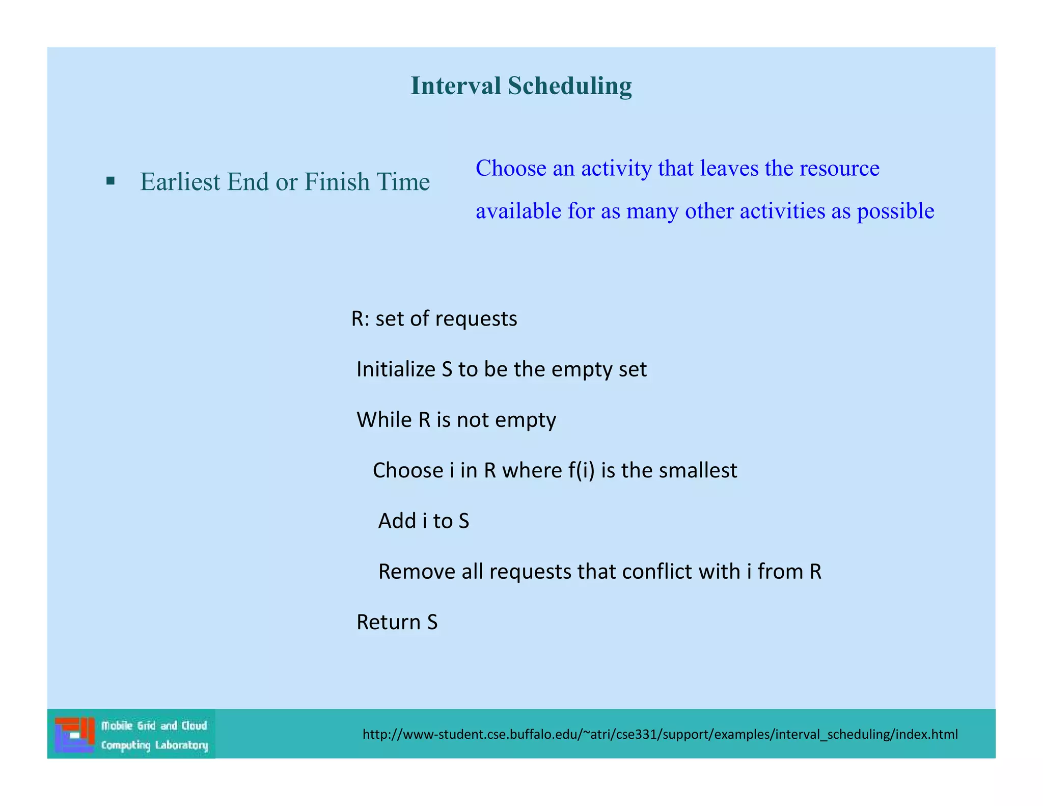 Interval Scheduling
 Earliest End or Finish Time
http://www-student.cse.buffalo.edu/~atri/cse331/support/examples/interval_scheduling/index.html
R: set of requests
Initialize S to be the empty set
While R is not empty
Choose i in R where f(i) is the smallest
Add i to S
Remove all requests that conflict with i from R
Return S
Choose an activity that leaves the resource
available for as many other activities as possible
 
