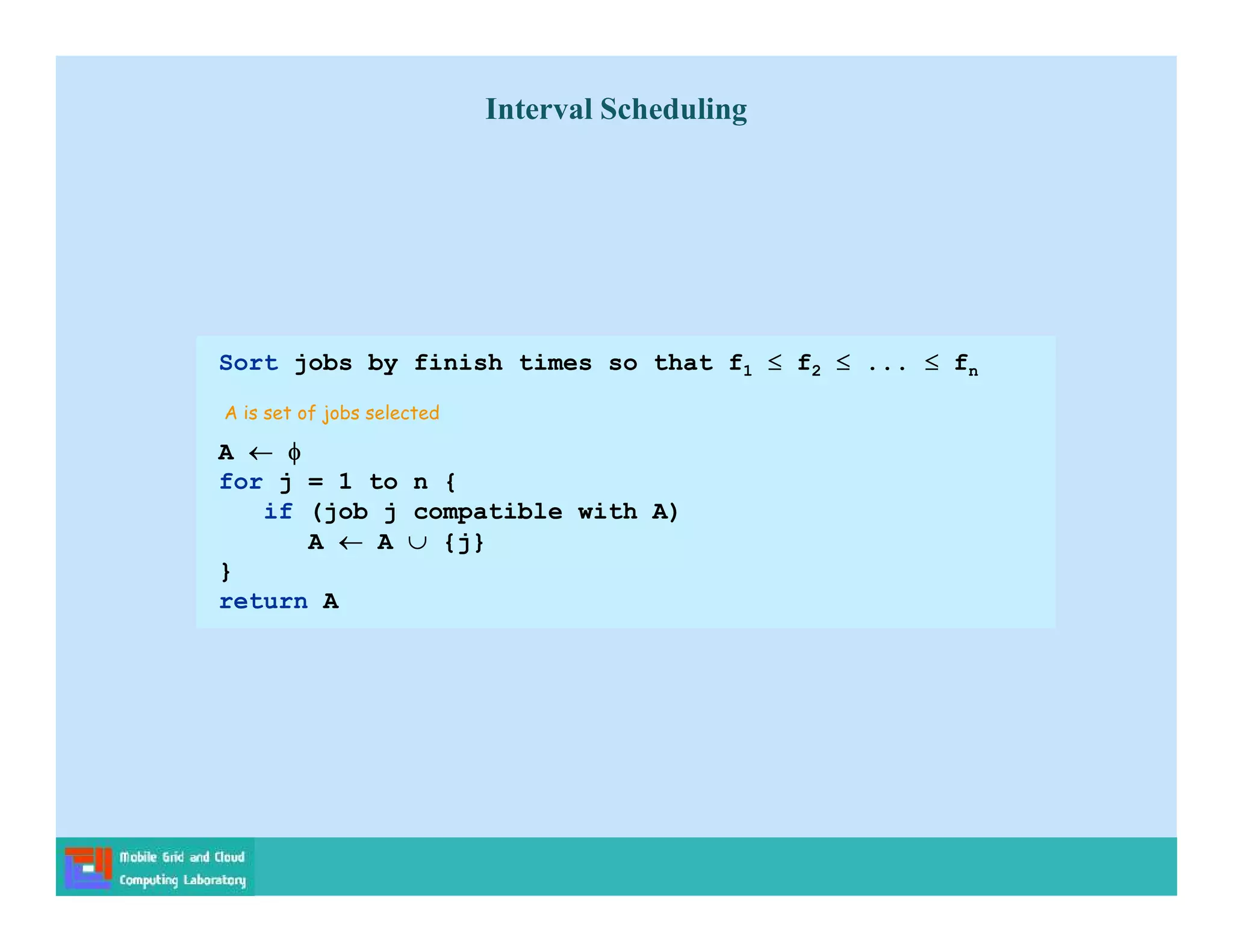 Sort jobs by finish times so that f1  f2  ...  fn
A  
for j = 1 to n {
if (job j compatible with A)
A  A  {j}
}
return A
A is set of jobs selected
Interval Scheduling
 