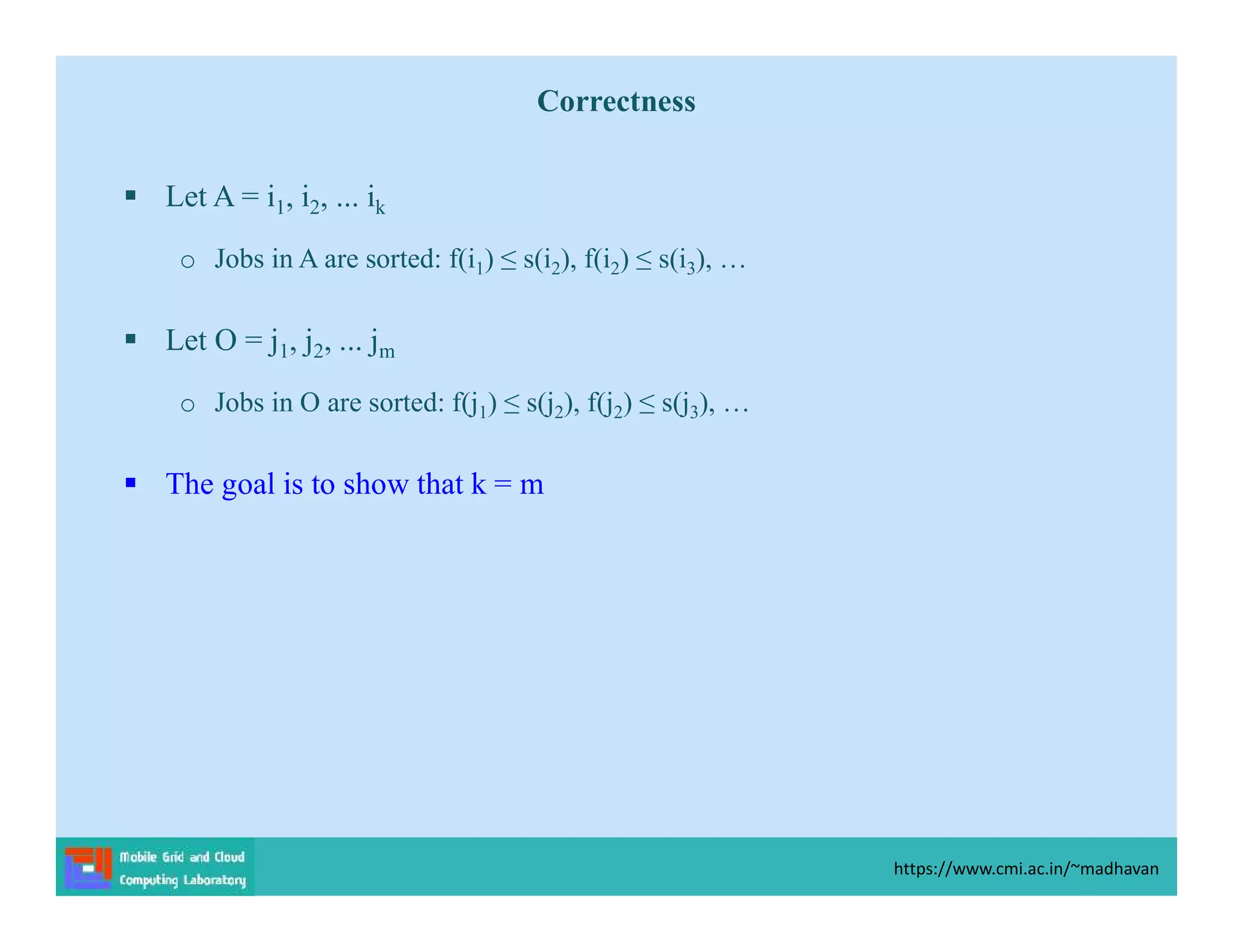 Correctness
 Let A = i1, i2, ... ik
o Jobs in A are sorted: f(i1) ≤ s(i2), f(i2) ≤ s(i3), …
 Let O = j1, j2, ... jm
o Jobs in O are sorted: f(j1) ≤ s(j2), f(j2) ≤ s(j3), …
 The goal is to show that k = m
https://www.cmi.ac.in/~madhavan
 