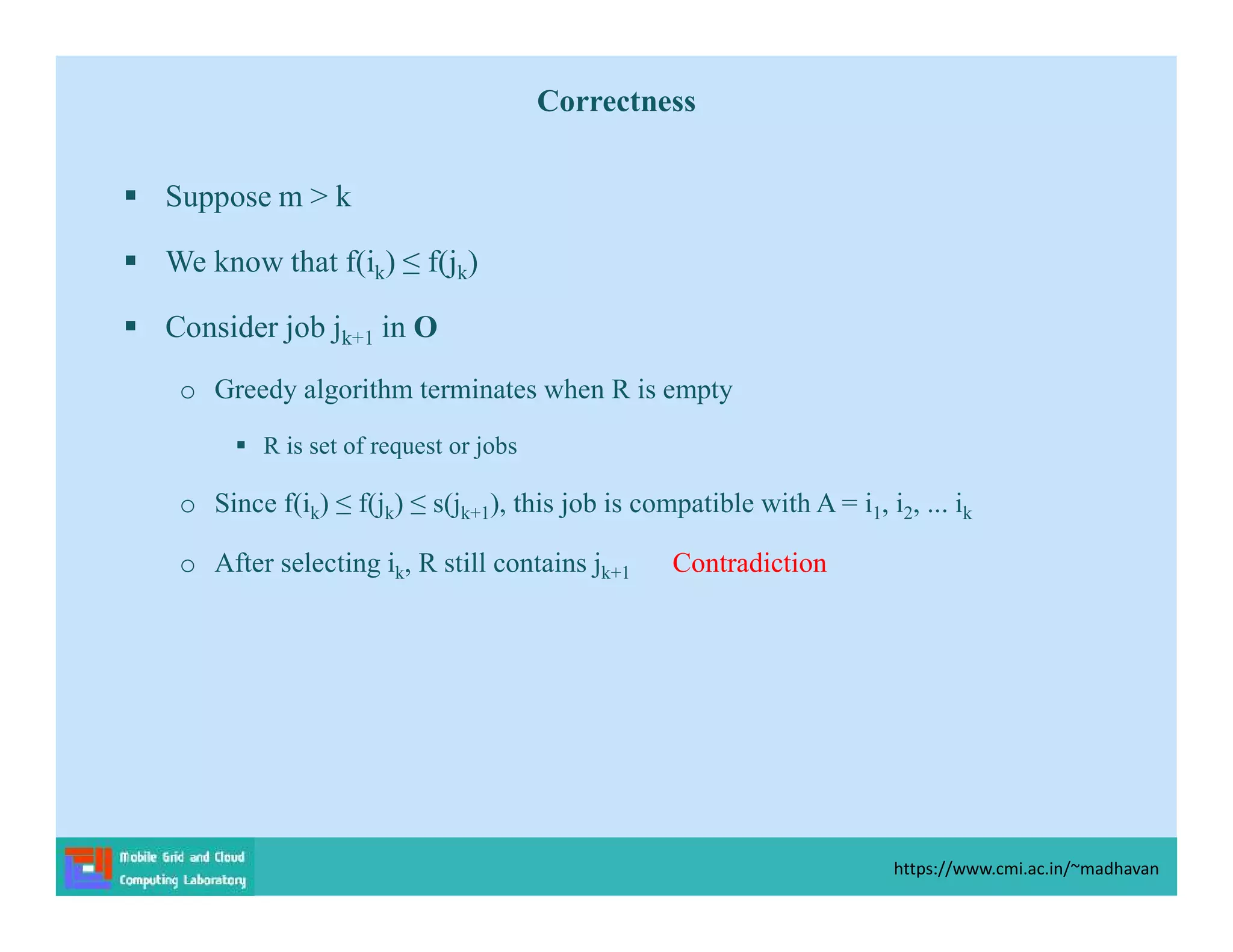 Correctness
 Suppose m > k
 We know that f(ik) ≤ f(jk)
 Consider job jk+1 in O
o Greedy algorithm terminates when R is empty
 R is set of request or jobs
o Since f(ik) ≤ f(jk) ≤ s(jk+1), this job is compatible with A = i1, i2, ... ik
o After selecting ik, R still contains jk+1 Contradiction
https://www.cmi.ac.in/~madhavan
 
