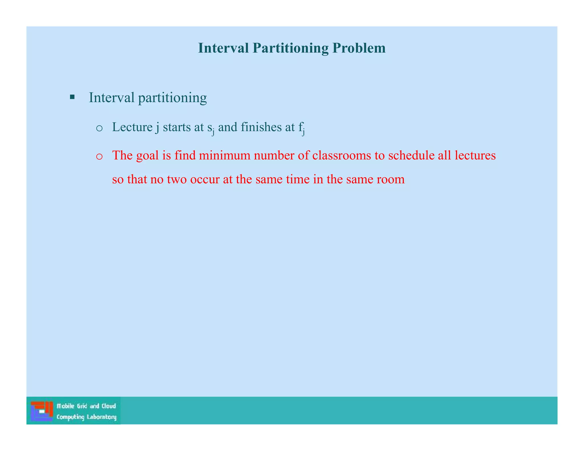  Interval partitioning
o Lecture j starts at sj and finishes at fj
o The goal is find minimum number of classrooms to schedule all lectures
so that no two occur at the same time in the same room
Interval Partitioning Problem
 