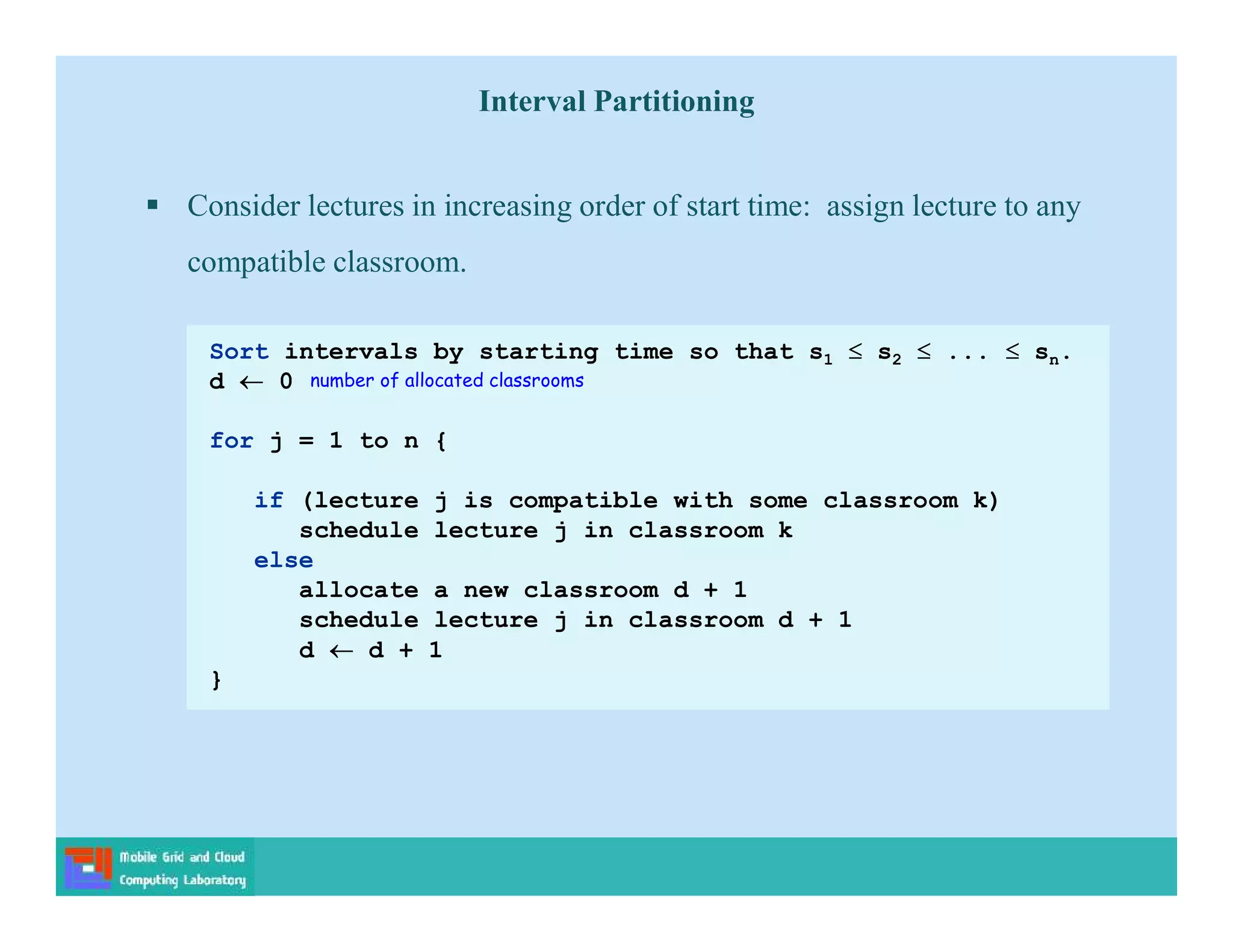  Consider lectures in increasing order of start time: assign lecture to any
compatible classroom.
Sort intervals by starting time so that s1  s2  ...  sn.
d  0
for j = 1 to n {
if (lecture j is compatible with some classroom k)
schedule lecture j in classroom k
else
allocate a new classroom d + 1
schedule lecture j in classroom d + 1
d  d + 1
}
number of allocated classrooms
Interval Partitioning
 