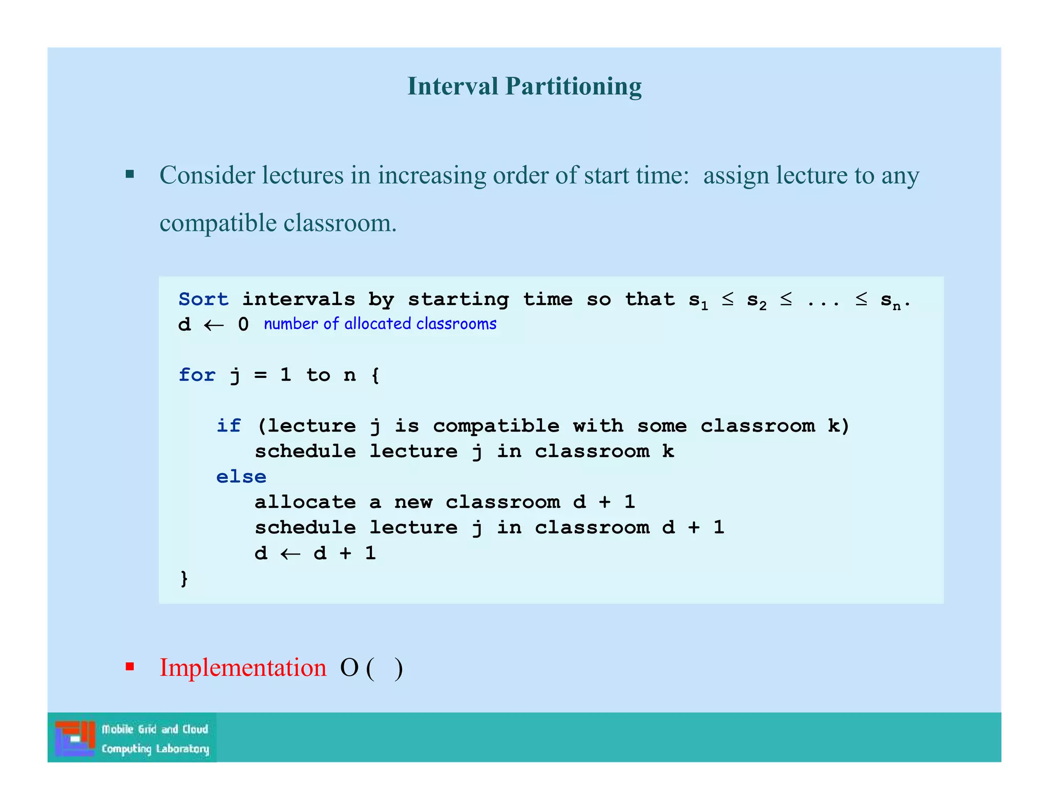  Consider lectures in increasing order of start time: assign lecture to any
compatible classroom.
 Implementation O ( )
Sort intervals by starting time so that s1  s2  ...  sn.
d  0
for j = 1 to n {
if (lecture j is compatible with some classroom k)
schedule lecture j in classroom k
else
allocate a new classroom d + 1
schedule lecture j in classroom d + 1
d  d + 1
}
number of allocated classrooms
Interval Partitioning
 