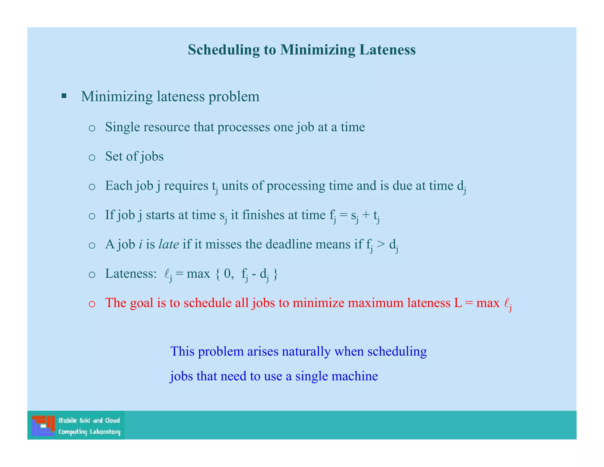 Scheduling to Minimizing Lateness
 Minimizing lateness problem
o Single resource that processes one job at a time
o Set of jobs
o Each job j requires tj units of processing time and is due at time dj
o If job j starts at time sj it finishes at time fj = sj + tj
o A job i is late if it misses the deadline means if fj > dj
o Lateness: j = max { 0, fj - dj }
o The goal is to schedule all jobs to minimize maximum lateness L = max j
This problem arises naturally when scheduling
jobs that need to use a single machine
 