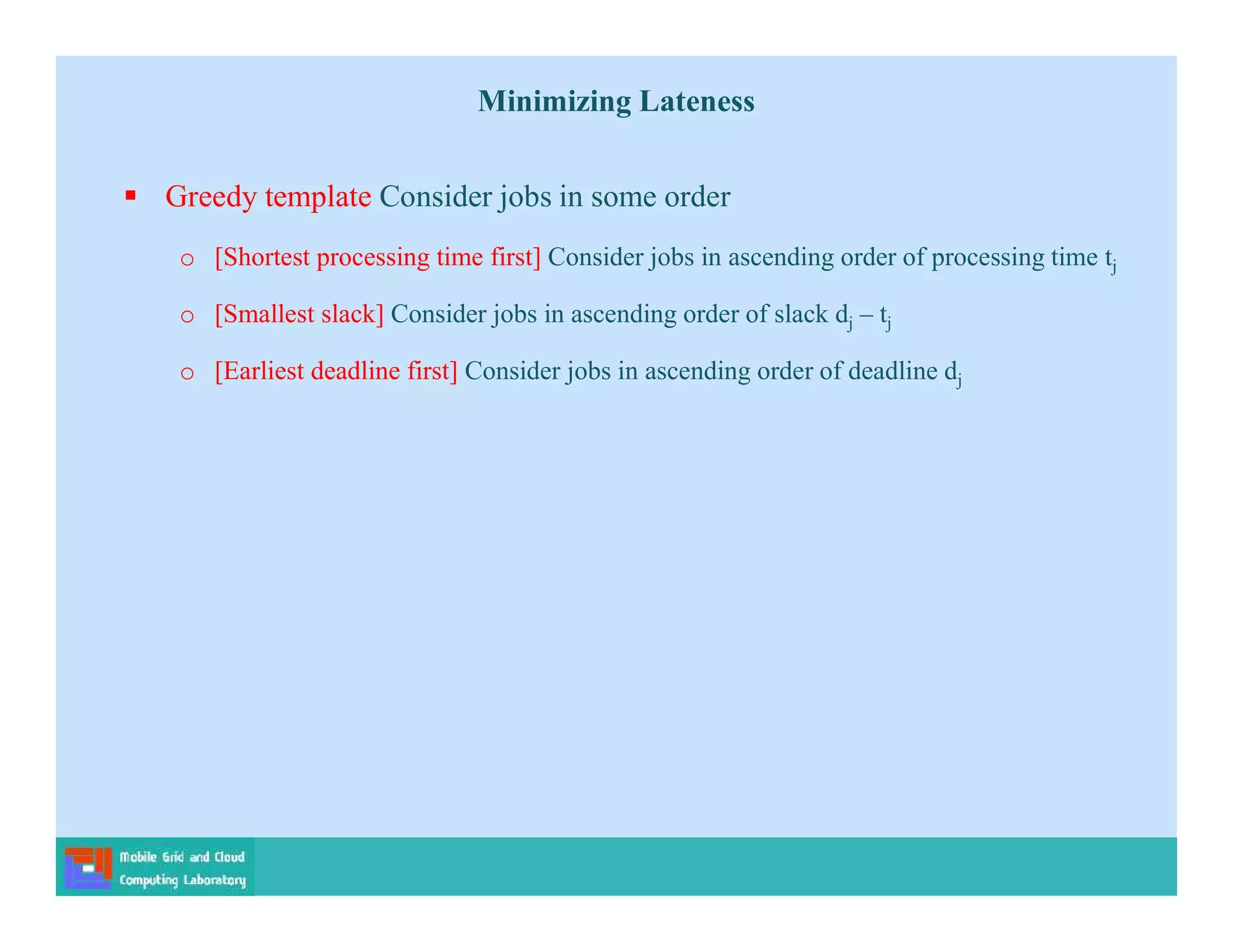 Minimizing Lateness
 Greedy template Consider jobs in some order
o [Shortest processing time first] Consider jobs in ascending order of processing time tj
o [Smallest slack] Consider jobs in ascending order of slack dj – tj
o [Earliest deadline first] Consider jobs in ascending order of deadline dj
 