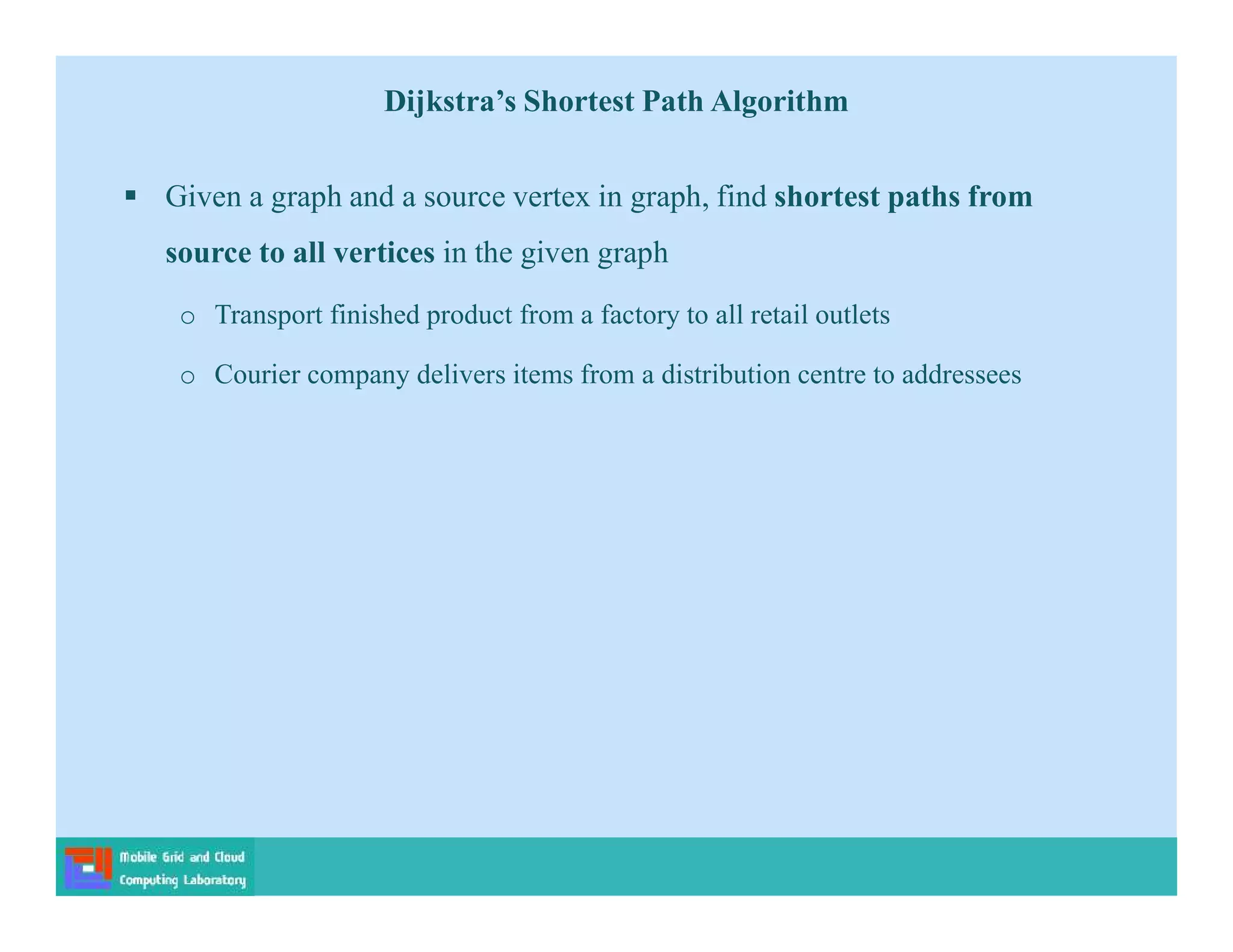  Given a graph and a source vertex in graph, find shortest paths from
source to all vertices in the given graph
o Transport finished product from a factory to all retail outlets
o Courier company delivers items from a distribution centre to addressees
Dijkstra’s Shortest Path Algorithm
 