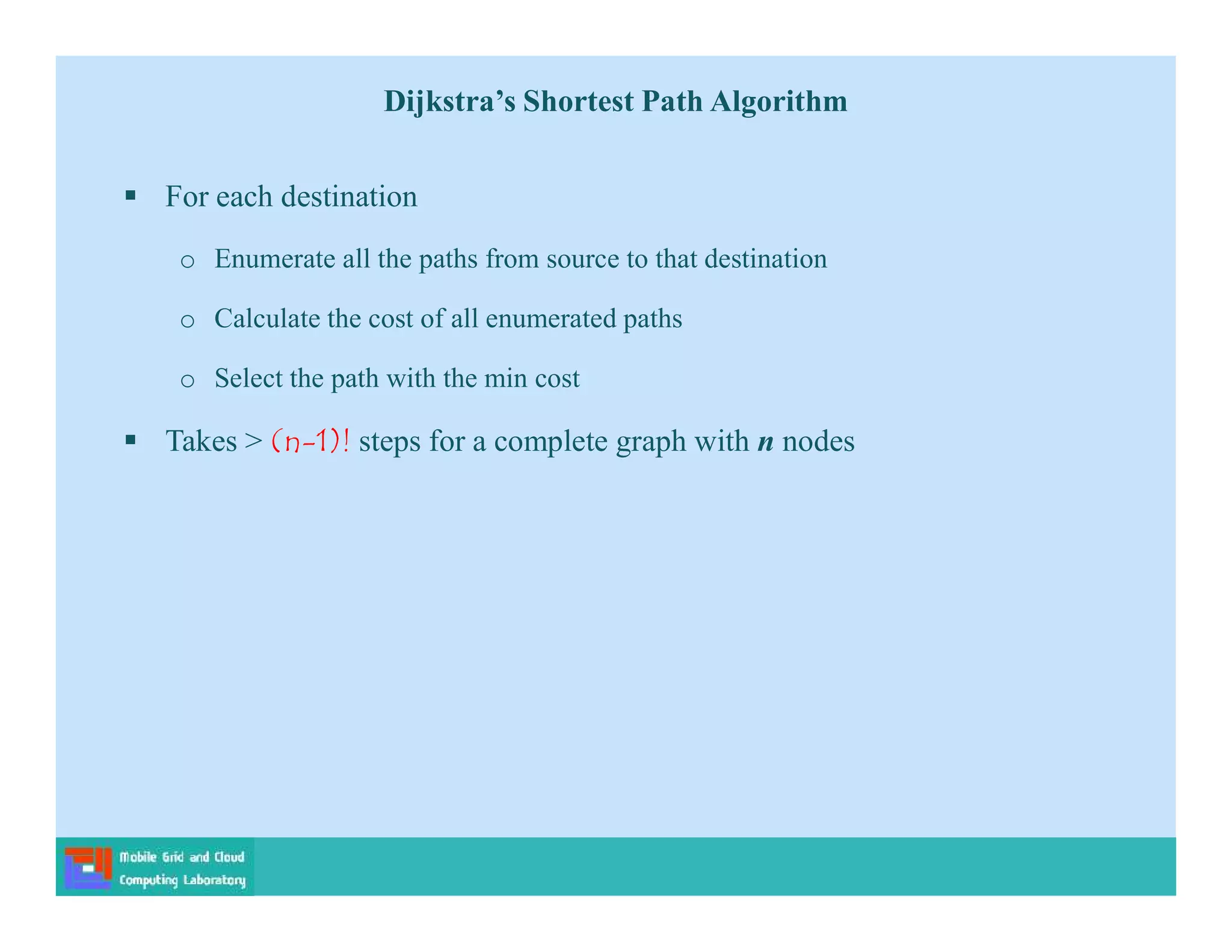  For each destination
o Enumerate all the paths from source to that destination
o Calculate the cost of all enumerated paths
o Select the path with the min cost
 Takes > (n-1)! steps for a complete graph with n nodes
Dijkstra’s Shortest Path Algorithm
 