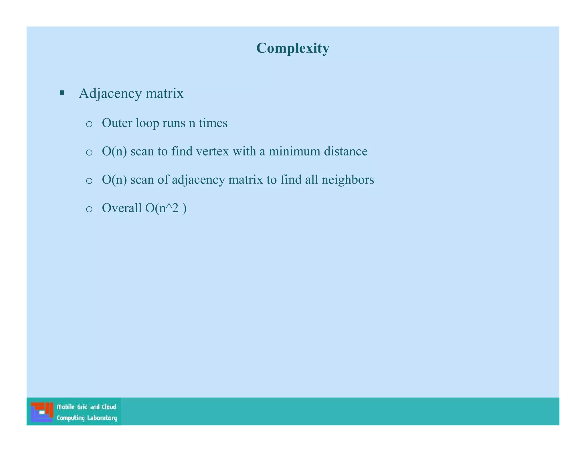  Adjacency matrix
o Outer loop runs n times
o O(n) scan to find vertex with a minimum distance
o O(n) scan of adjacency matrix to find all neighbors
o Overall O(n^2 )
Complexity
 