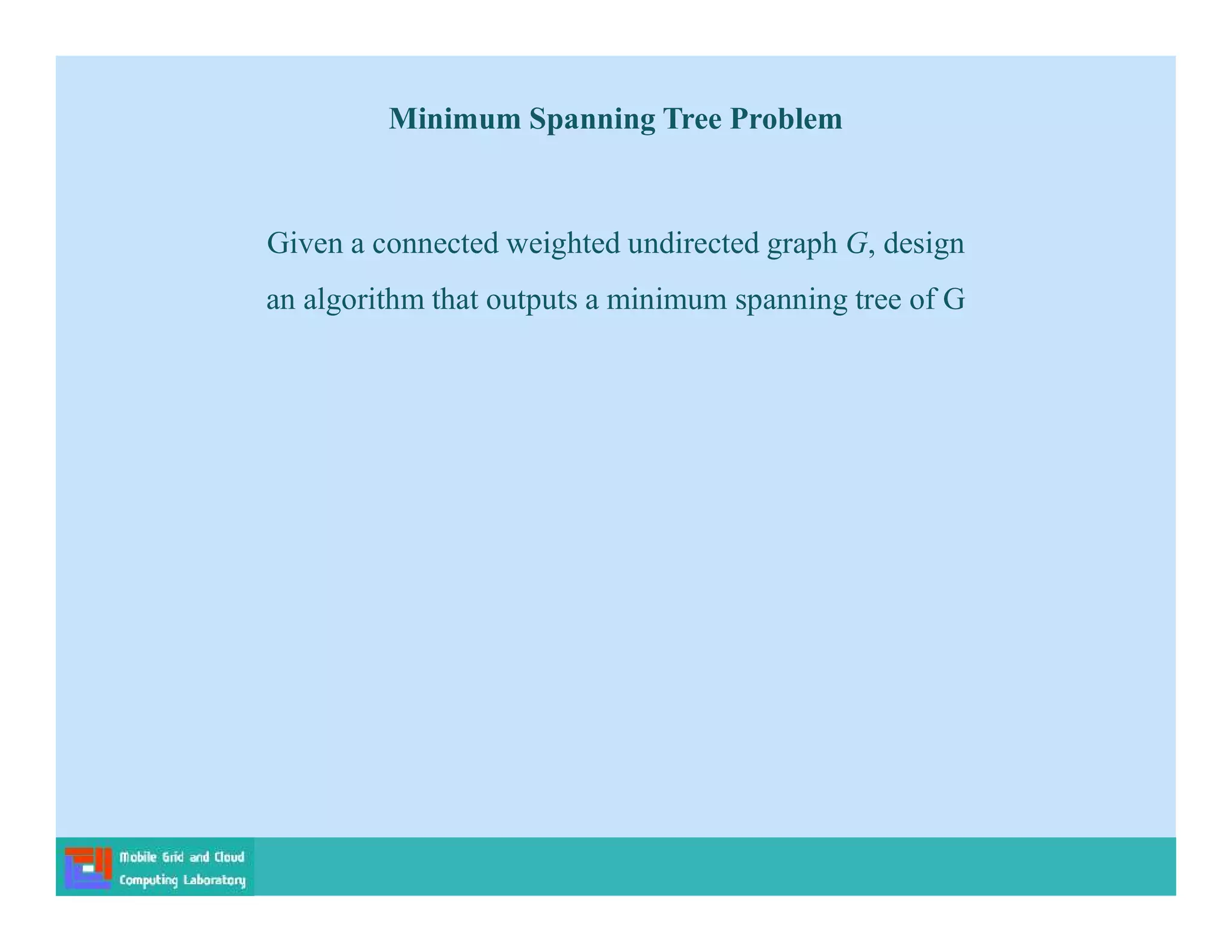 Given a connected weighted undirected graph G, design
an algorithm that outputs a minimum spanning tree of G
Minimum Spanning Tree Problem
 