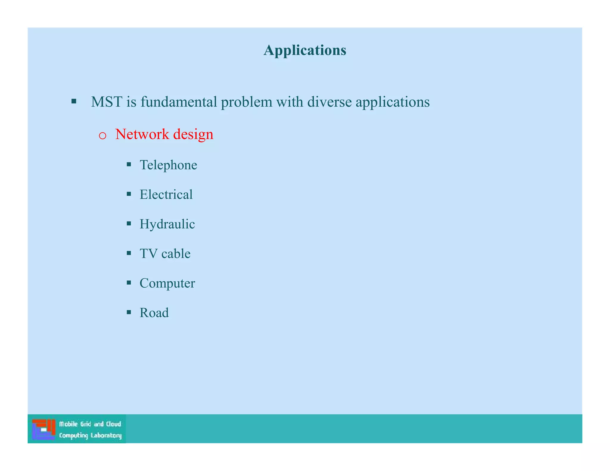 Applications
 MST is fundamental problem with diverse applications
o Network design
 Telephone
 Electrical
 Hydraulic
 TV cable
 Computer
 Road
 