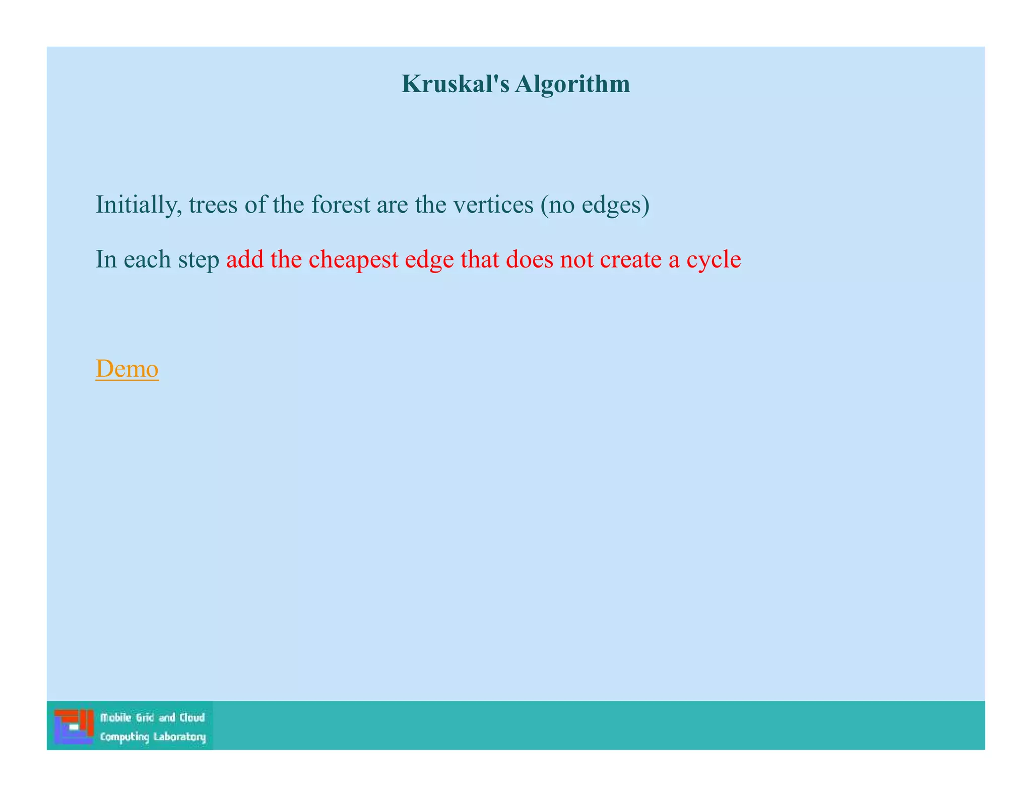 Initially, trees of the forest are the vertices (no edges)
In each step add the cheapest edge that does not create a cycle
Demo
Kruskal's Algorithm
 