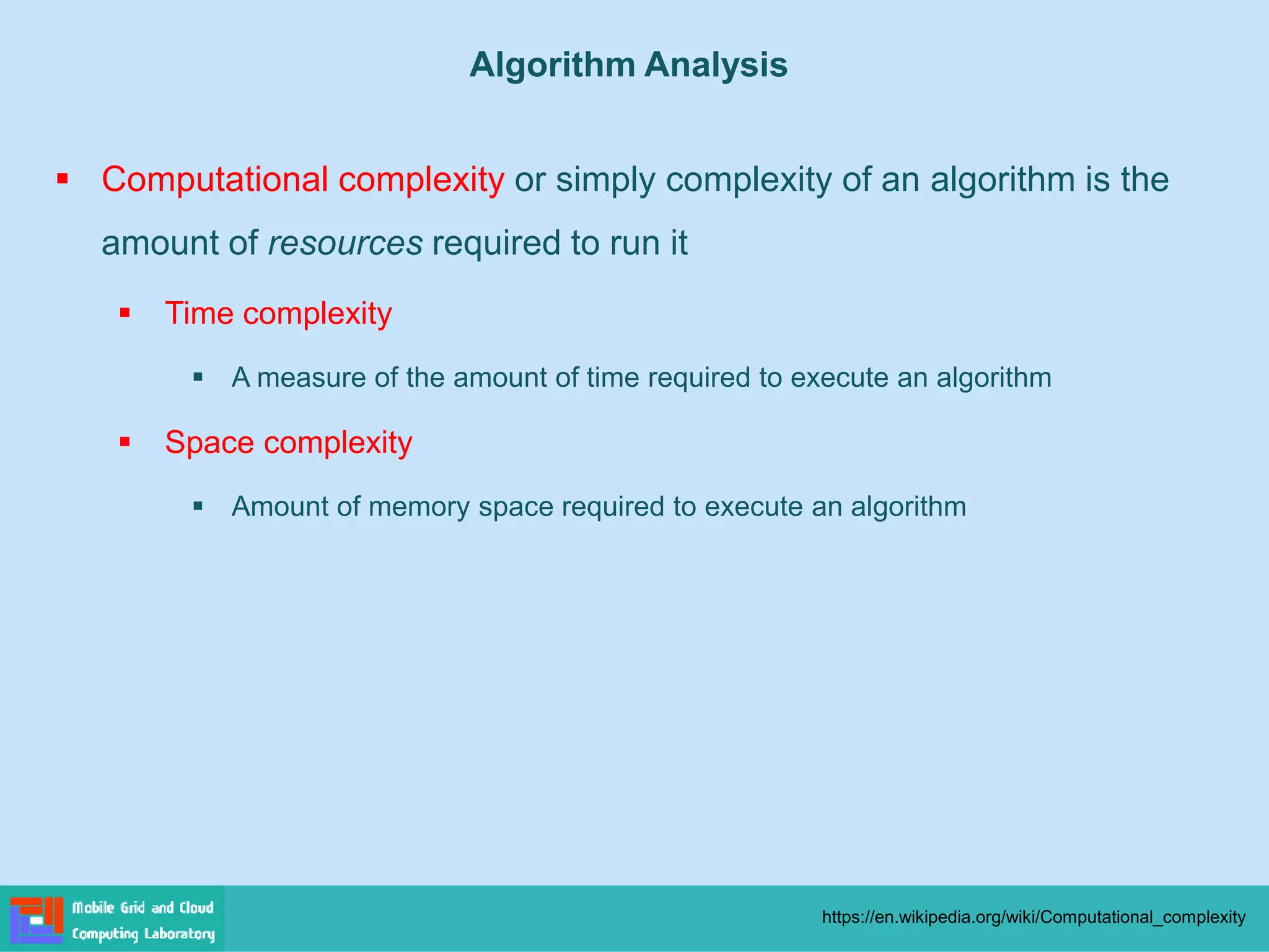 ▪ Computational complexity or simply complexity of an algorithm is the
amount of resources required to run it
▪ Time complexity
▪ A measure of the amount of time required to execute an algorithm
▪ Space complexity
▪ Amount of memory space required to execute an algorithm
https://en.wikipedia.org/wiki/Computational_complexity
Algorithm Analysis
 