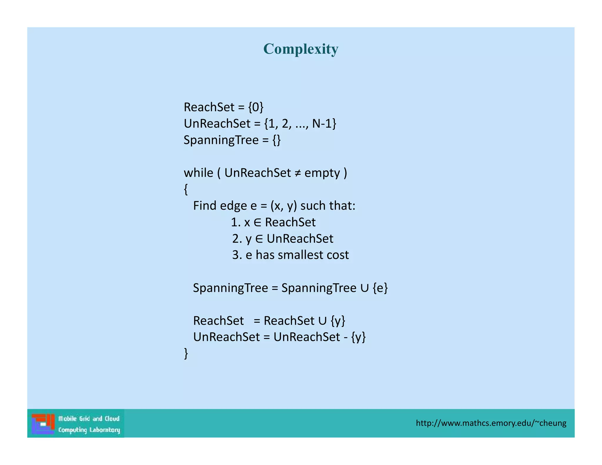 ReachSet = {0}
UnReachSet = {1, 2, ..., N-1}
SpanningTree = {}
while ( UnReachSet ≠ empty )
{
Find edge e = (x, y) such that:
1. x ReachSet
2. y UnReachSet
3. e has smallest cost
SpanningTree = SpanningTree {e}
ReachSet = ReachSet {y}
UnReachSet = UnReachSet - {y}
}
http://www.mathcs.emory.edu/~cheung
Complexity
 