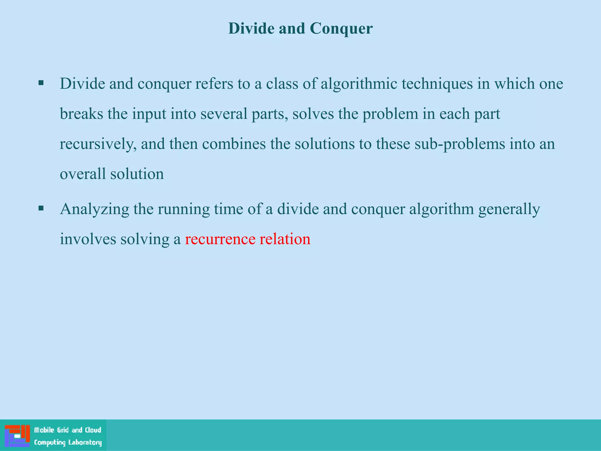  Divide and conquer refers to a class of algorithmic techniques in which one
breaks the input into several parts, solves the problem in each part
recursively, and then combines the solutions to these sub-problems into an
overall solution
 Analyzing the running time of a divide and conquer algorithm generally
involves solving a recurrence relation
Divide and Conquer
 