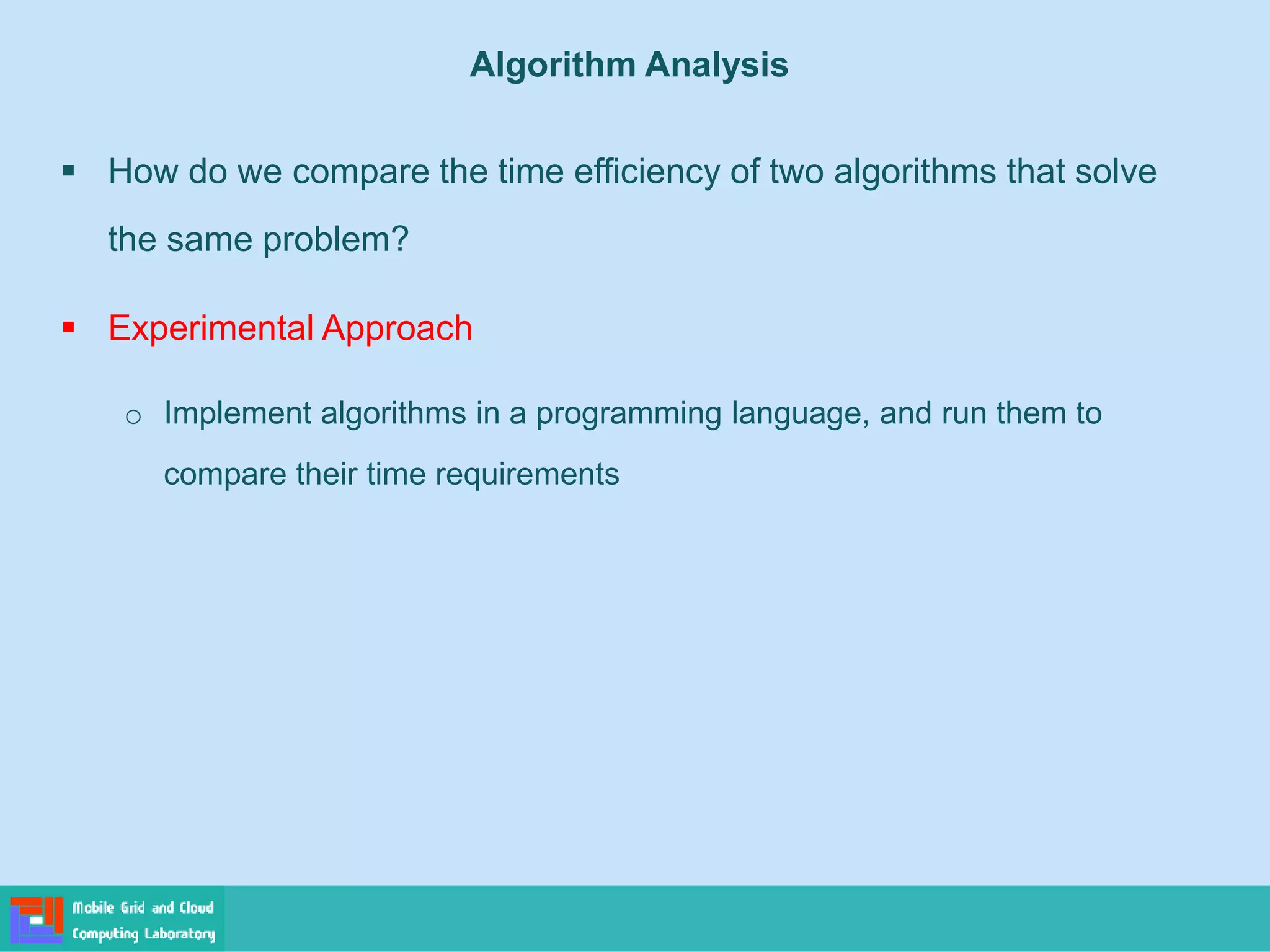 ▪ How do we compare the time efficiency of two algorithms that solve
the same problem?
▪ Experimental Approach
o Implement algorithms in a programming language, and run them to
compare their time requirements
Algorithm Analysis
 
