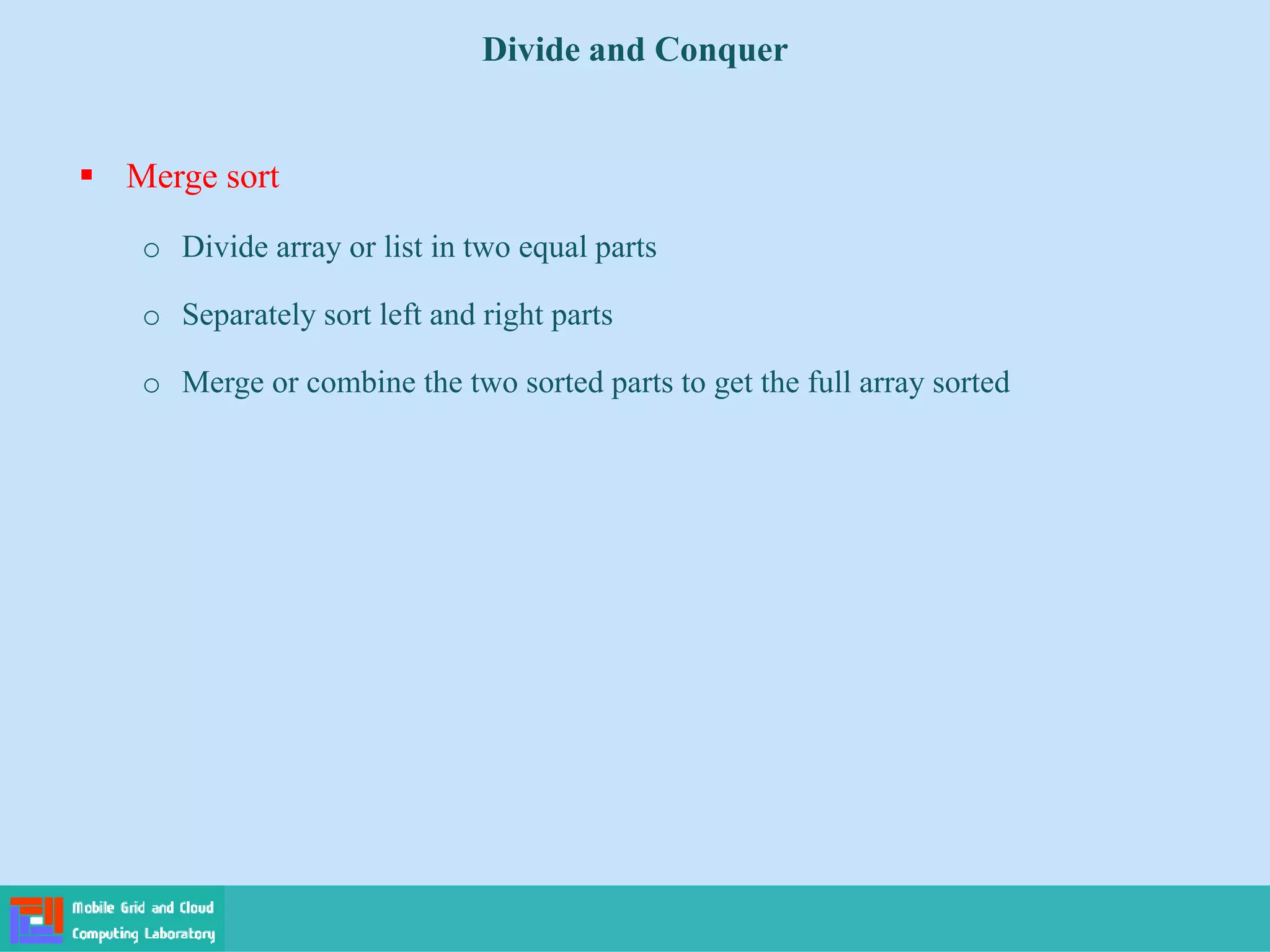  Merge sort
o Divide array or list in two equal parts
o Separately sort left and right parts
o Merge or combine the two sorted parts to get the full array sorted
Divide and Conquer
 